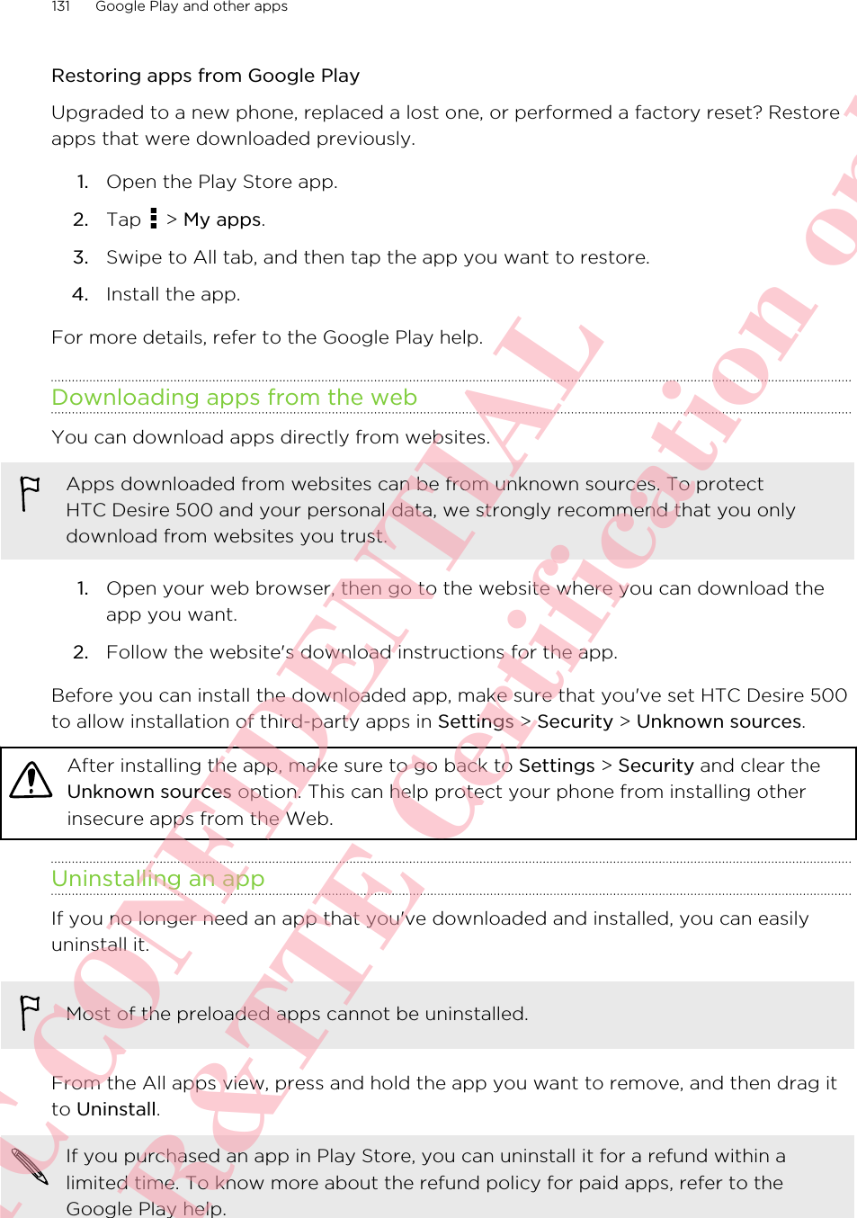 Restoring apps from Google PlayUpgraded to a new phone, replaced a lost one, or performed a factory reset? Restoreapps that were downloaded previously.1. Open the Play Store app.2. Tap   &gt; My apps.3. Swipe to All tab, and then tap the app you want to restore.4. Install the app.For more details, refer to the Google Play help.Downloading apps from the webYou can download apps directly from websites.Apps downloaded from websites can be from unknown sources. To protectHTC Desire 500 and your personal data, we strongly recommend that you onlydownload from websites you trust.1. Open your web browser, then go to the website where you can download theapp you want.2. Follow the website&apos;s download instructions for the app.Before you can install the downloaded app, make sure that you&apos;ve set HTC Desire 500to allow installation of third-party apps in Settings &gt; Security &gt; Unknown sources.After installing the app, make sure to go back to Settings &gt; Security and clear theUnknown sources option. This can help protect your phone from installing otherinsecure apps from the Web.Uninstalling an appIf you no longer need an app that you&apos;ve downloaded and installed, you can easilyuninstall it.Most of the preloaded apps cannot be uninstalled.From the All apps view, press and hold the app you want to remove, and then drag itto Uninstall.If you purchased an app in Play Store, you can uninstall it for a refund within alimited time. To know more about the refund policy for paid apps, refer to theGoogle Play help.131 Google Play and other appsHTC CONFIDENTIAL For R&amp;TTE Certification only