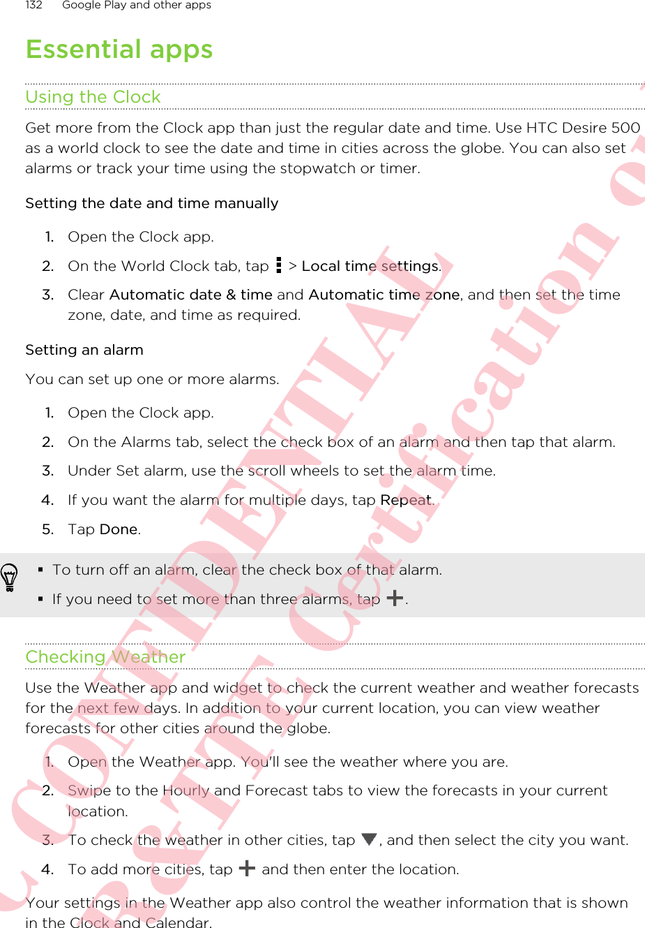 Essential appsUsing the ClockGet more from the Clock app than just the regular date and time. Use HTC Desire 500as a world clock to see the date and time in cities across the globe. You can also setalarms or track your time using the stopwatch or timer.Setting the date and time manually1. Open the Clock app.2. On the World Clock tab, tap   &gt; Local time settings.3. Clear Automatic date &amp; time and Automatic time zone, and then set the timezone, date, and time as required.Setting an alarmYou can set up one or more alarms.1. Open the Clock app.2. On the Alarms tab, select the check box of an alarm and then tap that alarm.3. Under Set alarm, use the scroll wheels to set the alarm time.4. If you want the alarm for multiple days, tap Repeat.5. Tap Done.§To turn off an alarm, clear the check box of that alarm.§If you need to set more than three alarms, tap  .Checking WeatherUse the Weather app and widget to check the current weather and weather forecastsfor the next few days. In addition to your current location, you can view weatherforecasts for other cities around the globe.1. Open the Weather app. You&apos;ll see the weather where you are.2. Swipe to the Hourly and Forecast tabs to view the forecasts in your currentlocation.3. To check the weather in other cities, tap  , and then select the city you want.4. To add more cities, tap   and then enter the location.Your settings in the Weather app also control the weather information that is shownin the Clock and Calendar.132 Google Play and other appsHTC CONFIDENTIAL For R&amp;TTE Certification only