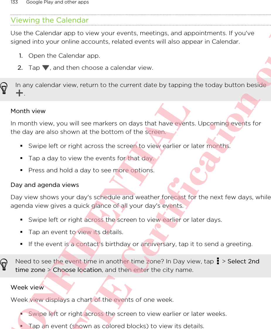 Viewing the CalendarUse the Calendar app to view your events, meetings, and appointments. If you&apos;vesigned into your online accounts, related events will also appear in Calendar.1. Open the Calendar app.2. Tap  , and then choose a calendar view.In any calendar view, return to the current date by tapping the today button beside.Month viewIn month view, you will see markers on days that have events. Upcoming events forthe day are also shown at the bottom of the screen.§Swipe left or right across the screen to view earlier or later months.§Tap a day to view the events for that day.§Press and hold a day to see more options.Day and agenda viewsDay view shows your day&apos;s schedule and weather forecast for the next few days, whileagenda view gives a quick glance of all your day&apos;s events.§Swipe left or right across the screen to view earlier or later days.§Tap an event to view its details.§If the event is a contact&apos;s birthday or anniversary, tap it to send a greeting.Need to see the event time in another time zone? In Day view, tap   &gt; Select 2ndtime zone &gt; Choose location, and then enter the city name.Week viewWeek view displays a chart of the events of one week.§Swipe left or right across the screen to view earlier or later weeks.§Tap an event (shown as colored blocks) to view its details.133 Google Play and other appsHTC CONFIDENTIAL For R&amp;TTE Certification only