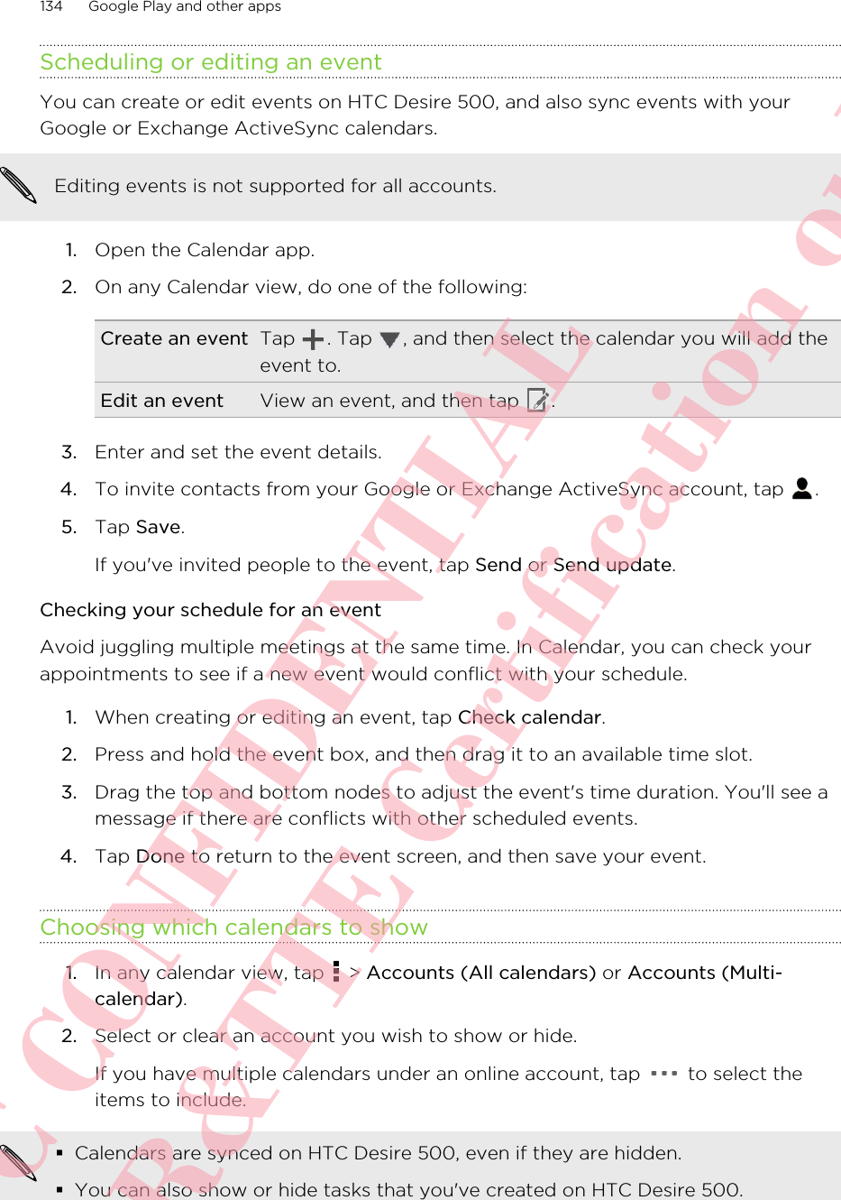 Scheduling or editing an eventYou can create or edit events on HTC Desire 500, and also sync events with yourGoogle or Exchange ActiveSync calendars.Editing events is not supported for all accounts.1. Open the Calendar app.2. On any Calendar view, do one of the following:Create an event Tap  . Tap  , and then select the calendar you will add theevent to.Edit an event View an event, and then tap  .3. Enter and set the event details.4. To invite contacts from your Google or Exchange ActiveSync account, tap  .5. Tap Save. If you&apos;ve invited people to the event, tap Send or Send update.Checking your schedule for an eventAvoid juggling multiple meetings at the same time. In Calendar, you can check yourappointments to see if a new event would conflict with your schedule.1. When creating or editing an event, tap Check calendar.2. Press and hold the event box, and then drag it to an available time slot.3. Drag the top and bottom nodes to adjust the event&apos;s time duration. You&apos;ll see amessage if there are conflicts with other scheduled events.4. Tap Done to return to the event screen, and then save your event.Choosing which calendars to show1. In any calendar view, tap   &gt; Accounts (All calendars) or Accounts (Multi-calendar).2. Select or clear an account you wish to show or hide. If you have multiple calendars under an online account, tap   to select theitems to include.§Calendars are synced on HTC Desire 500, even if they are hidden.§You can also show or hide tasks that you&apos;ve created on HTC Desire 500.134 Google Play and other appsHTC CONFIDENTIAL For R&amp;TTE Certification only