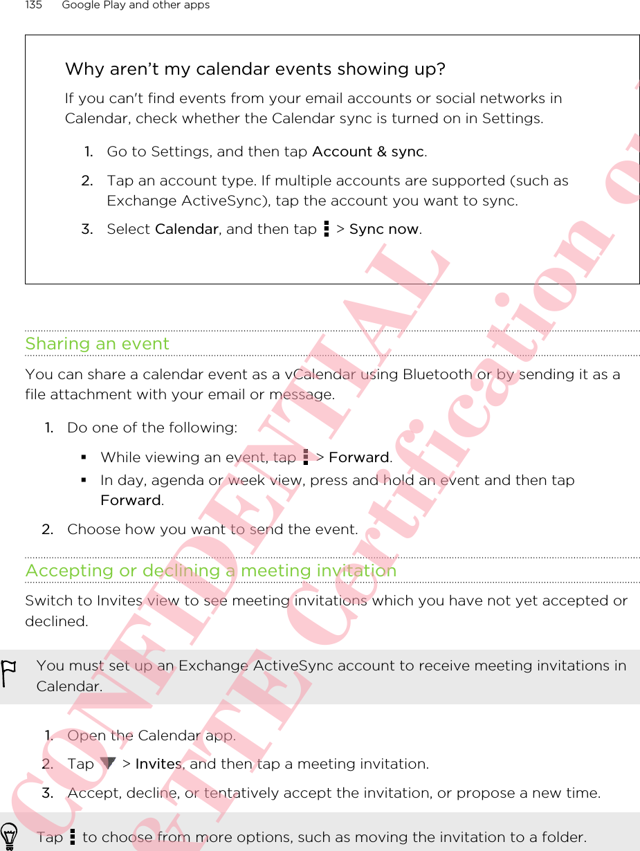 Why aren’t my calendar events showing up?If you can&apos;t find events from your email accounts or social networks inCalendar, check whether the Calendar sync is turned on in Settings.1. Go to Settings, and then tap Account &amp; sync.2. Tap an account type. If multiple accounts are supported (such asExchange ActiveSync), tap the account you want to sync.3. Select Calendar, and then tap   &gt; Sync now.Sharing an eventYou can share a calendar event as a vCalendar using Bluetooth or by sending it as afile attachment with your email or message.1. Do one of the following:§While viewing an event, tap   &gt; Forward.§In day, agenda or week view, press and hold an event and then tapForward.2. Choose how you want to send the event.Accepting or declining a meeting invitationSwitch to Invites view to see meeting invitations which you have not yet accepted ordeclined.You must set up an Exchange ActiveSync account to receive meeting invitations inCalendar.1. Open the Calendar app.2. Tap   &gt; Invites, and then tap a meeting invitation.3. Accept, decline, or tentatively accept the invitation, or propose a new time. Tap   to choose from more options, such as moving the invitation to a folder.135 Google Play and other appsHTC CONFIDENTIAL For R&amp;TTE Certification only