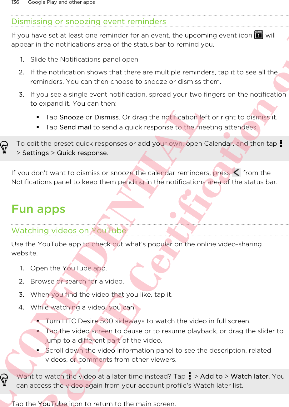 Dismissing or snoozing event remindersIf you have set at least one reminder for an event, the upcoming event icon   willappear in the notifications area of the status bar to remind you.1. Slide the Notifications panel open.2. If the notification shows that there are multiple reminders, tap it to see all thereminders. You can then choose to snooze or dismiss them.3. If you see a single event notification, spread your two fingers on the notificationto expand it. You can then:§Tap Snooze or Dismiss. Or drag the notification left or right to dismiss it.§Tap Send mail to send a quick response to the meeting attendees.To edit the preset quick responses or add your own, open Calendar, and then tap &gt; Settings &gt; Quick response.If you don&apos;t want to dismiss or snooze the calendar reminders, press   from theNotifications panel to keep them pending in the notifications area of the status bar.Fun appsWatching videos on YouTubeUse the YouTube app to check out what’s popular on the online video-sharingwebsite.1. Open the YouTube app.2. Browse or search for a video.3. When you find the video that you like, tap it.4. While watching a video, you can:§Turn HTC Desire 500 sideways to watch the video in full screen.§Tap the video screen to pause or to resume playback, or drag the slider tojump to a different part of the video.§Scroll down the video information panel to see the description, relatedvideos, or comments from other viewers.Want to watch the video at a later time instead? Tap   &gt; Add to &gt; Watch later. Youcan access the video again from your account profile&apos;s Watch later list.Tap the YouTube icon to return to the main screen.136 Google Play and other appsHTC CONFIDENTIAL For R&amp;TTE Certification only