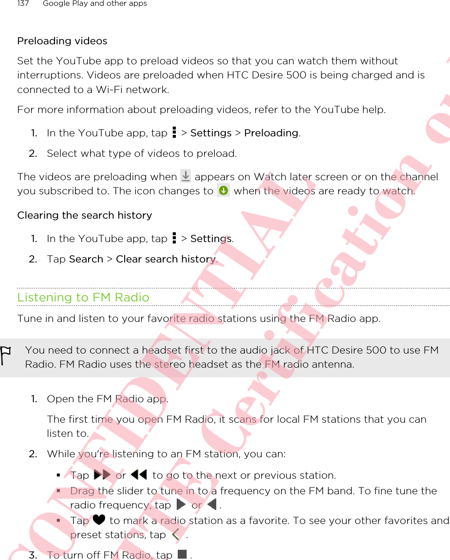 Preloading videosSet the YouTube app to preload videos so that you can watch them withoutinterruptions. Videos are preloaded when HTC Desire 500 is being charged and isconnected to a Wi-Fi network.For more information about preloading videos, refer to the YouTube help.1. In the YouTube app, tap   &gt; Settings &gt; Preloading.2. Select what type of videos to preload.The videos are preloading when   appears on Watch later screen or on the channelyou subscribed to. The icon changes to   when the videos are ready to watch.Clearing the search history1. In the YouTube app, tap   &gt; Settings.2. Tap Search &gt; Clear search history.Listening to FM RadioTune in and listen to your favorite radio stations using the FM Radio app.You need to connect a headset first to the audio jack of HTC Desire 500 to use FMRadio. FM Radio uses the stereo headset as the FM radio antenna.1. Open the FM Radio app. The first time you open FM Radio, it scans for local FM stations that you canlisten to.2. While you&apos;re listening to an FM station, you can:§Tap   or   to go to the next or previous station.§Drag the slider to tune in to a frequency on the FM band. To fine tune theradio frequency, tap   or  .§Tap   to mark a radio station as a favorite. To see your other favorites andpreset stations, tap   .3. To turn off FM Radio, tap  .137 Google Play and other appsHTC CONFIDENTIAL For R&amp;TTE Certification only