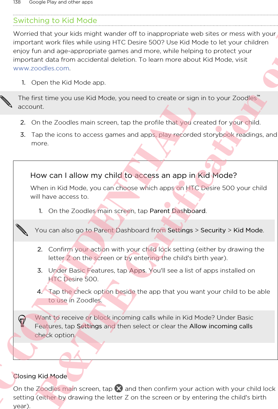 Switching to Kid ModeWorried that your kids might wander off to inappropriate web sites or mess with yourimportant work files while using HTC Desire 500? Use Kid Mode to let your childrenenjoy fun and age-appropriate games and more, while helping to protect yourimportant data from accidental deletion. To learn more about Kid Mode, visit www.zoodles.com.1. Open the Kid Mode app. The first time you use Kid Mode, you need to create or sign in to your Zoodles™account.2. On the Zoodles main screen, tap the profile that you created for your child.3. Tap the icons to access games and apps, play recorded storybook readings, andmore.How can I allow my child to access an app in Kid Mode?When in Kid Mode, you can choose which apps on HTC Desire 500 your childwill have access to.1. On the Zoodles main screen, tap Parent Dashboard. You can also go to Parent Dashboard from Settings &gt; Security &gt; Kid Mode.2. Confirm your action with your child lock setting (either by drawing theletter Z on the screen or by entering the child&apos;s birth year).3. Under Basic Features, tap Apps. You&apos;ll see a list of apps installed onHTC Desire 500.4. Tap the check option beside the app that you want your child to be ableto use in Zoodles.Want to receive or block incoming calls while in Kid Mode? Under BasicFeatures, tap Settings and then select or clear the Allow incoming callscheck option.Closing Kid ModeOn the Zoodles main screen, tap   and then confirm your action with your child locksetting (either by drawing the letter Z on the screen or by entering the child&apos;s birthyear).138 Google Play and other appsHTC CONFIDENTIAL For R&amp;TTE Certification only