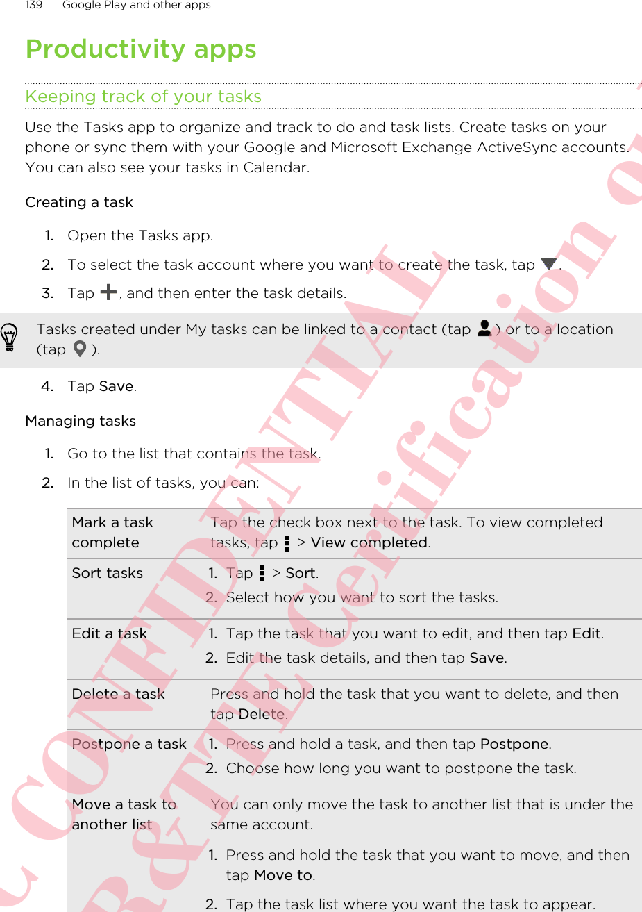 Productivity appsKeeping track of your tasksUse the Tasks app to organize and track to do and task lists. Create tasks on yourphone or sync them with your Google and Microsoft Exchange ActiveSync accounts.You can also see your tasks in Calendar.Creating a task1. Open the Tasks app.2. To select the task account where you want to create the task, tap  .3. Tap  , and then enter the task details. Tasks created under My tasks can be linked to a contact (tap  ) or to a location(tap  ).4. Tap Save.Managing tasks1. Go to the list that contains the task.2. In the list of tasks, you can:Mark a taskcompleteTap the check box next to the task. To view completedtasks, tap   &gt; View completed.Sort tasks 1. Tap   &gt; Sort.2. Select how you want to sort the tasks.Edit a task 1. Tap the task that you want to edit, and then tap Edit.2. Edit the task details, and then tap Save.Delete a task Press and hold the task that you want to delete, and thentap Delete.Postpone a task 1. Press and hold a task, and then tap Postpone.2. Choose how long you want to postpone the task.Move a task toanother listYou can only move the task to another list that is under thesame account.1. Press and hold the task that you want to move, and thentap Move to.2. Tap the task list where you want the task to appear.139 Google Play and other appsHTC CONFIDENTIAL For R&amp;TTE Certification only