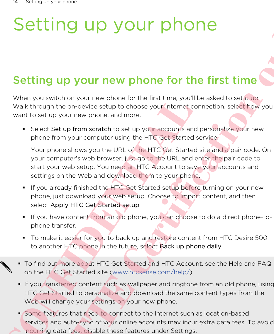 Setting up your phoneSetting up your new phone for the first timeWhen you switch on your new phone for the first time, you’ll be asked to set it up.Walk through the on-device setup to choose your Internet connection, select how youwant to set up your new phone, and more.§Select Set up from scratch to set up your accounts and personalize your newphone from your computer using the HTC Get Started service. Your phone shows you the URL of the HTC Get Started site and a pair code. Onyour computer&apos;s web browser, just go to the URL and enter the pair code tostart your web setup. You need an HTC Account to save your accounts andsettings on the Web and download them to your phone.§If you already finished the HTC Get Started setup before turning on your newphone, just download your web setup. Choose to import content, and thenselect Apply HTC Get Started setup.§If you have content from an old phone, you can choose to do a direct phone-to-phone transfer.§To make it easier for you to back up and restore content from HTC Desire 500to another HTC phone in the future, select Back up phone daily.§To find out more about HTC Get Started and HTC Account, see the Help and FAQon the HTC Get Started site (www.htcsense.com/help/).§If you transferred content such as wallpaper and ringtone from an old phone, usingHTC Get Started to personalize and download the same content types from theWeb will change your settings on your new phone.§Some features that need to connect to the Internet such as location-basedservices and auto-sync of your online accounts may incur extra data fees. To avoidincurring data fees, disable these features under Settings.14 Setting up your phoneHTC CONFIDENTIAL For R&amp;TTE Certification only