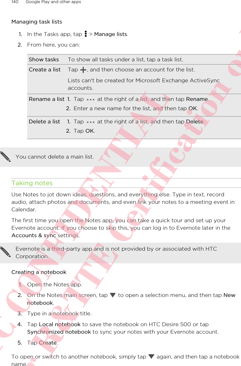 Managing task lists1. In the Tasks app, tap   &gt; Manage lists.2. From here, you can:Show tasks To show all tasks under a list, tap a task list.Create a list Tap  , and then choose an account for the list.Lists can&apos;t be created for Microsoft Exchange ActiveSyncaccounts.Rename a list 1. Tap   at the right of a list, and then tap Rename.2. Enter a new name for the list, and then tap OK.Delete a list 1. Tap   at the right of a list, and then tap Delete.2. Tap OK.You cannot delete a main list.Taking notesUse Notes to jot down ideas, questions, and everything else. Type in text, recordaudio, attach photos and documents, and even link your notes to a meeting event inCalendar.The first time you open the Notes app, you can take a quick tour and set up yourEvernote account. If you choose to skip this, you can log in to Evernote later in theAccounts &amp; sync settings.Evernote is a third-party app and is not provided by or associated with HTCCorporation.Creating a notebook1. Open the Notes app.2. On the Notes main screen, tap   to open a selection menu, and then tap Newnotebook.3. Type in a notebook title.4. Tap Local notebook to save the notebook on HTC Desire 500 or tapSynchronized notebook to sync your notes with your Evernote account.5. Tap Create.To open or switch to another notebook, simply tap   again, and then tap a notebookname.140 Google Play and other appsHTC CONFIDENTIAL For R&amp;TTE Certification only