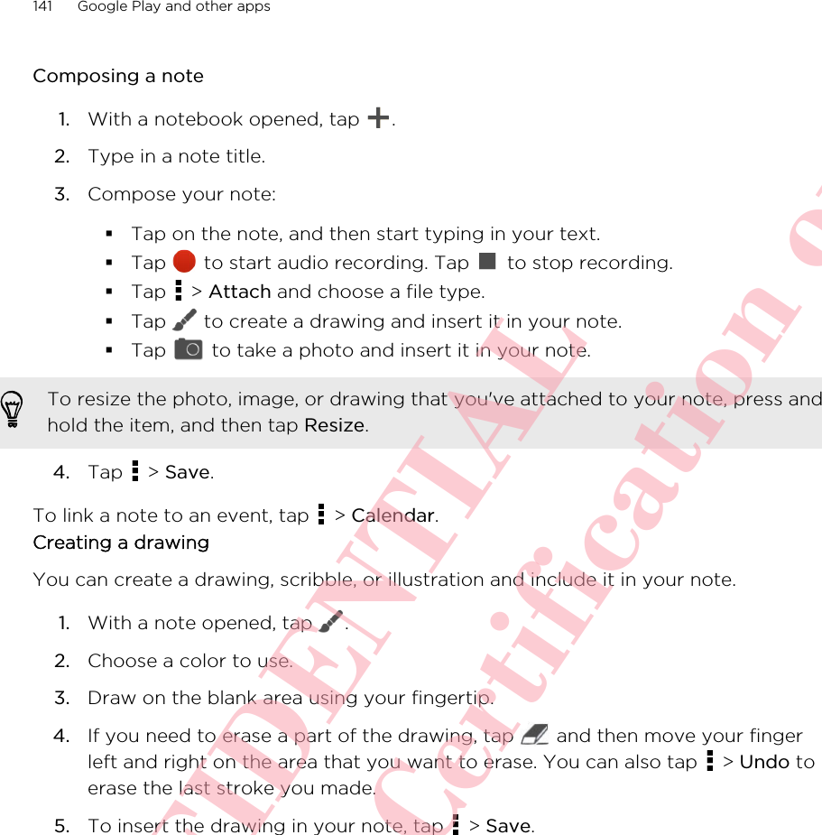 Composing a note1. With a notebook opened, tap  .2. Type in a note title.3. Compose your note:§Tap on the note, and then start typing in your text.§Tap   to start audio recording. Tap   to stop recording.§Tap   &gt; Attach and choose a file type.§Tap   to create a drawing and insert it in your note.§Tap   to take a photo and insert it in your note.To resize the photo, image, or drawing that you&apos;ve attached to your note, press andhold the item, and then tap Resize.4. Tap   &gt; Save.To link a note to an event, tap   &gt; Calendar.Creating a drawingYou can create a drawing, scribble, or illustration and include it in your note.1. With a note opened, tap  .2. Choose a color to use.3. Draw on the blank area using your fingertip.4. If you need to erase a part of the drawing, tap   and then move your fingerleft and right on the area that you want to erase. You can also tap   &gt; Undo toerase the last stroke you made.5. To insert the drawing in your note, tap   &gt; Save.141 Google Play and other appsHTC CONFIDENTIAL For R&amp;TTE Certification only