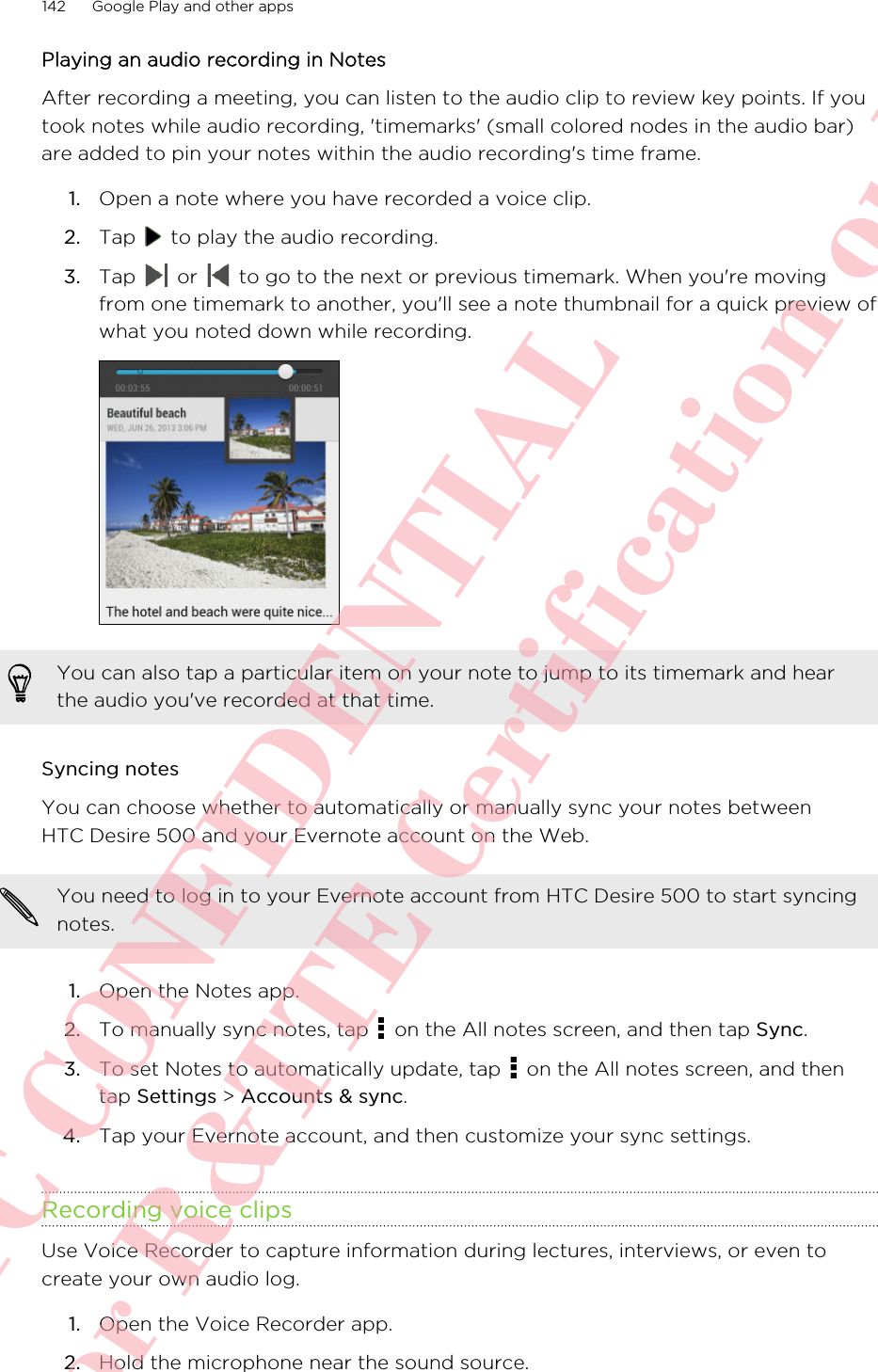 Playing an audio recording in NotesAfter recording a meeting, you can listen to the audio clip to review key points. If youtook notes while audio recording, &apos;timemarks&apos; (small colored nodes in the audio bar)are added to pin your notes within the audio recording&apos;s time frame.1. Open a note where you have recorded a voice clip.2. Tap   to play the audio recording.3. Tap   or   to go to the next or previous timemark. When you&apos;re movingfrom one timemark to another, you&apos;ll see a note thumbnail for a quick preview ofwhat you noted down while recording.You can also tap a particular item on your note to jump to its timemark and hearthe audio you&apos;ve recorded at that time.Syncing notesYou can choose whether to automatically or manually sync your notes betweenHTC Desire 500 and your Evernote account on the Web.You need to log in to your Evernote account from HTC Desire 500 to start syncingnotes.1. Open the Notes app.2. To manually sync notes, tap   on the All notes screen, and then tap Sync.3. To set Notes to automatically update, tap   on the All notes screen, and thentap Settings &gt; Accounts &amp; sync.4. Tap your Evernote account, and then customize your sync settings.Recording voice clipsUse Voice Recorder to capture information during lectures, interviews, or even tocreate your own audio log.1. Open the Voice Recorder app.2. Hold the microphone near the sound source.142 Google Play and other appsHTC CONFIDENTIAL For R&amp;TTE Certification only