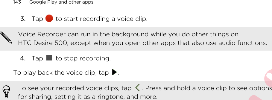 3. Tap   to start recording a voice clip. Voice Recorder can run in the background while you do other things onHTC Desire 500, except when you open other apps that also use audio functions.4. Tap   to stop recording.To play back the voice clip, tap  .To see your recorded voice clips, tap  . Press and hold a voice clip to see optionsfor sharing, setting it as a ringtone, and more.143 Google Play and other appsHTC CONFIDENTIAL For R&amp;TTE Certification only