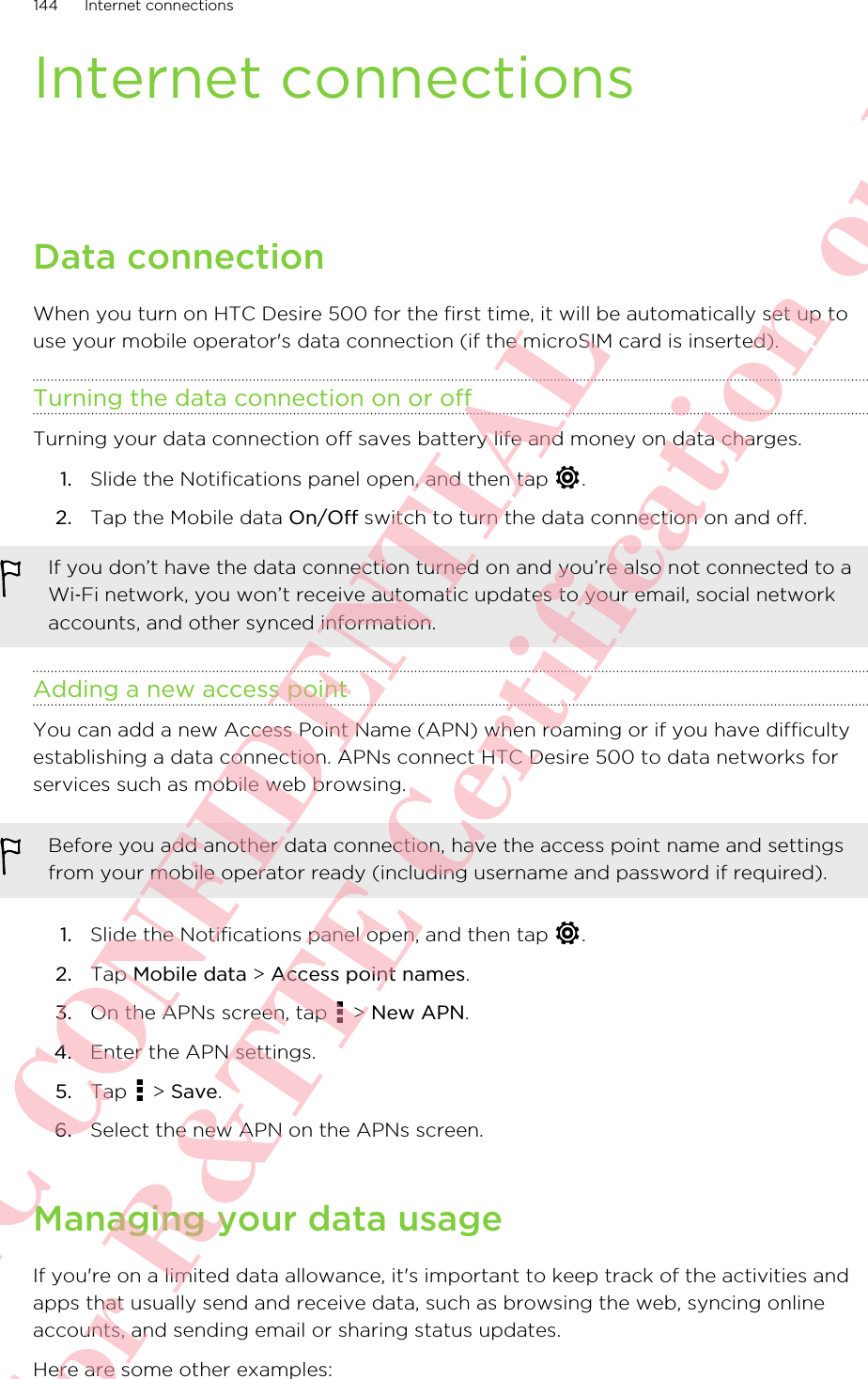 Internet connectionsData connectionWhen you turn on HTC Desire 500 for the first time, it will be automatically set up touse your mobile operator&apos;s data connection (if the microSIM card is inserted).Turning the data connection on or offTurning your data connection off saves battery life and money on data charges.1. Slide the Notifications panel open, and then tap  .2. Tap the Mobile data On/Off switch to turn the data connection on and off.If you don’t have the data connection turned on and you’re also not connected to aWi‑Fi network, you won’t receive automatic updates to your email, social networkaccounts, and other synced information.Adding a new access pointYou can add a new Access Point Name (APN) when roaming or if you have difficultyestablishing a data connection. APNs connect HTC Desire 500 to data networks forservices such as mobile web browsing.Before you add another data connection, have the access point name and settingsfrom your mobile operator ready (including username and password if required).1. Slide the Notifications panel open, and then tap  .2. Tap Mobile data &gt; Access point names.3. On the APNs screen, tap   &gt; New APN.4. Enter the APN settings.5. Tap   &gt; Save.6. Select the new APN on the APNs screen.Managing your data usageIf you&apos;re on a limited data allowance, it&apos;s important to keep track of the activities andapps that usually send and receive data, such as browsing the web, syncing onlineaccounts, and sending email or sharing status updates.Here are some other examples:144 Internet connectionsHTC CONFIDENTIAL For R&amp;TTE Certification only