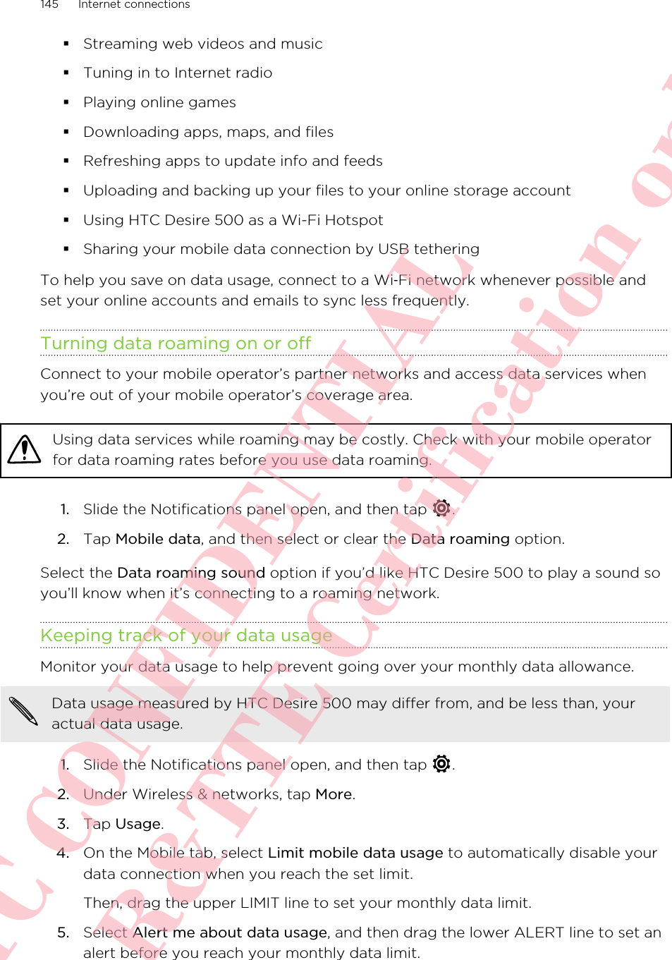 §Streaming web videos and music§Tuning in to Internet radio§Playing online games§Downloading apps, maps, and files§Refreshing apps to update info and feeds§Uploading and backing up your files to your online storage account§Using HTC Desire 500 as a Wi-Fi Hotspot§Sharing your mobile data connection by USB tetheringTo help you save on data usage, connect to a Wi‑Fi network whenever possible andset your online accounts and emails to sync less frequently.Turning data roaming on or offConnect to your mobile operator’s partner networks and access data services whenyou’re out of your mobile operator’s coverage area.Using data services while roaming may be costly. Check with your mobile operatorfor data roaming rates before you use data roaming.1. Slide the Notifications panel open, and then tap  .2. Tap Mobile data, and then select or clear the Data roaming option.Select the Data roaming sound option if you’d like HTC Desire 500 to play a sound soyou’ll know when it’s connecting to a roaming network.Keeping track of your data usageMonitor your data usage to help prevent going over your monthly data allowance.Data usage measured by HTC Desire 500 may differ from, and be less than, youractual data usage.1. Slide the Notifications panel open, and then tap  .2. Under Wireless &amp; networks, tap More.3. Tap Usage.4. On the Mobile tab, select Limit mobile data usage to automatically disable yourdata connection when you reach the set limit. Then, drag the upper LIMIT line to set your monthly data limit.5. Select Alert me about data usage, and then drag the lower ALERT line to set analert before you reach your monthly data limit.145 Internet connectionsHTC CONFIDENTIAL For R&amp;TTE Certification only