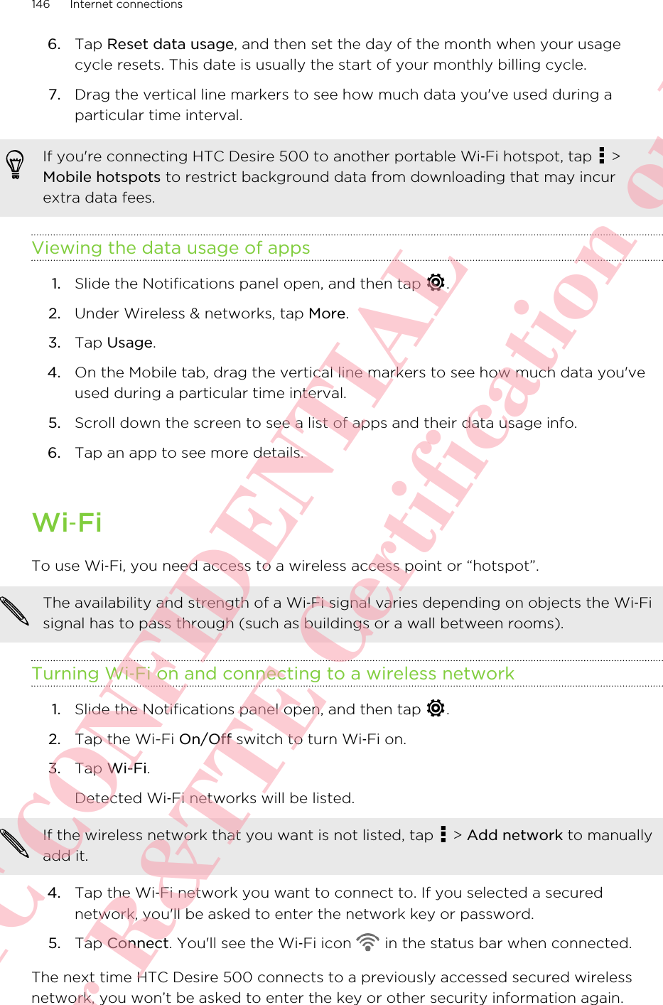 6. Tap Reset data usage, and then set the day of the month when your usagecycle resets. This date is usually the start of your monthly billing cycle.7. Drag the vertical line markers to see how much data you&apos;ve used during aparticular time interval.If you&apos;re connecting HTC Desire 500 to another portable Wi‑Fi hotspot, tap   &gt;Mobile hotspots to restrict background data from downloading that may incurextra data fees.Viewing the data usage of apps1. Slide the Notifications panel open, and then tap  .2. Under Wireless &amp; networks, tap More.3. Tap Usage.4. On the Mobile tab, drag the vertical line markers to see how much data you&apos;veused during a particular time interval.5. Scroll down the screen to see a list of apps and their data usage info.6. Tap an app to see more details.Wi‑FiTo use Wi‑Fi, you need access to a wireless access point or “hotspot”.The availability and strength of a Wi‑Fi signal varies depending on objects the Wi‑Fisignal has to pass through (such as buildings or a wall between rooms).Turning Wi‑Fi on and connecting to a wireless network1. Slide the Notifications panel open, and then tap  .2. Tap the Wi-Fi On/Off switch to turn Wi‑Fi on.3. Tap Wi-Fi. Detected Wi‑Fi networks will be listed.If the wireless network that you want is not listed, tap   &gt; Add network to manuallyadd it.4. Tap the Wi‑Fi network you want to connect to. If you selected a securednetwork, you&apos;ll be asked to enter the network key or password.5. Tap Connect. You&apos;ll see the Wi‑Fi icon   in the status bar when connected.The next time HTC Desire 500 connects to a previously accessed secured wirelessnetwork, you won’t be asked to enter the key or other security information again.146 Internet connectionsHTC CONFIDENTIAL For R&amp;TTE Certification only