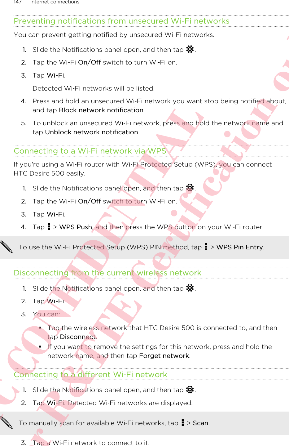 Preventing notifications from unsecured Wi-Fi networksYou can prevent getting notified by unsecured Wi-Fi networks.1. Slide the Notifications panel open, and then tap  .2. Tap the Wi-Fi On/Off switch to turn Wi‑Fi on.3. Tap Wi-Fi. Detected Wi‑Fi networks will be listed.4. Press and hold an unsecured Wi‑Fi network you want stop being notified about,and tap Block network notification.5. To unblock an unsecured Wi‑Fi network, press and hold the network name andtap Unblock network notification.Connecting to a Wi‑Fi network via WPSIf you&apos;re using a Wi‑Fi router with Wi‑Fi Protected Setup (WPS), you can connectHTC Desire 500 easily.1. Slide the Notifications panel open, and then tap  .2. Tap the Wi-Fi On/Off switch to turn Wi‑Fi on.3. Tap Wi-Fi.4. Tap   &gt; WPS Push, and then press the WPS button on your Wi‑Fi router. To use the Wi‑Fi Protected Setup (WPS) PIN method, tap   &gt; WPS Pin Entry.Disconnecting from the current wireless network1. Slide the Notifications panel open, and then tap  .2. Tap Wi-Fi.3. You can:§Tap the wireless network that HTC Desire 500 is connected to, and thentap Disconnect.§If you want to remove the settings for this network, press and hold thenetwork name, and then tap Forget network.Connecting to a different Wi‑Fi network1. Slide the Notifications panel open, and then tap  .2. Tap Wi-Fi. Detected Wi‑Fi networks are displayed.To manually scan for available Wi‑Fi networks, tap   &gt; Scan.3. Tap a Wi‑Fi network to connect to it.147 Internet connectionsHTC CONFIDENTIAL For R&amp;TTE Certification only