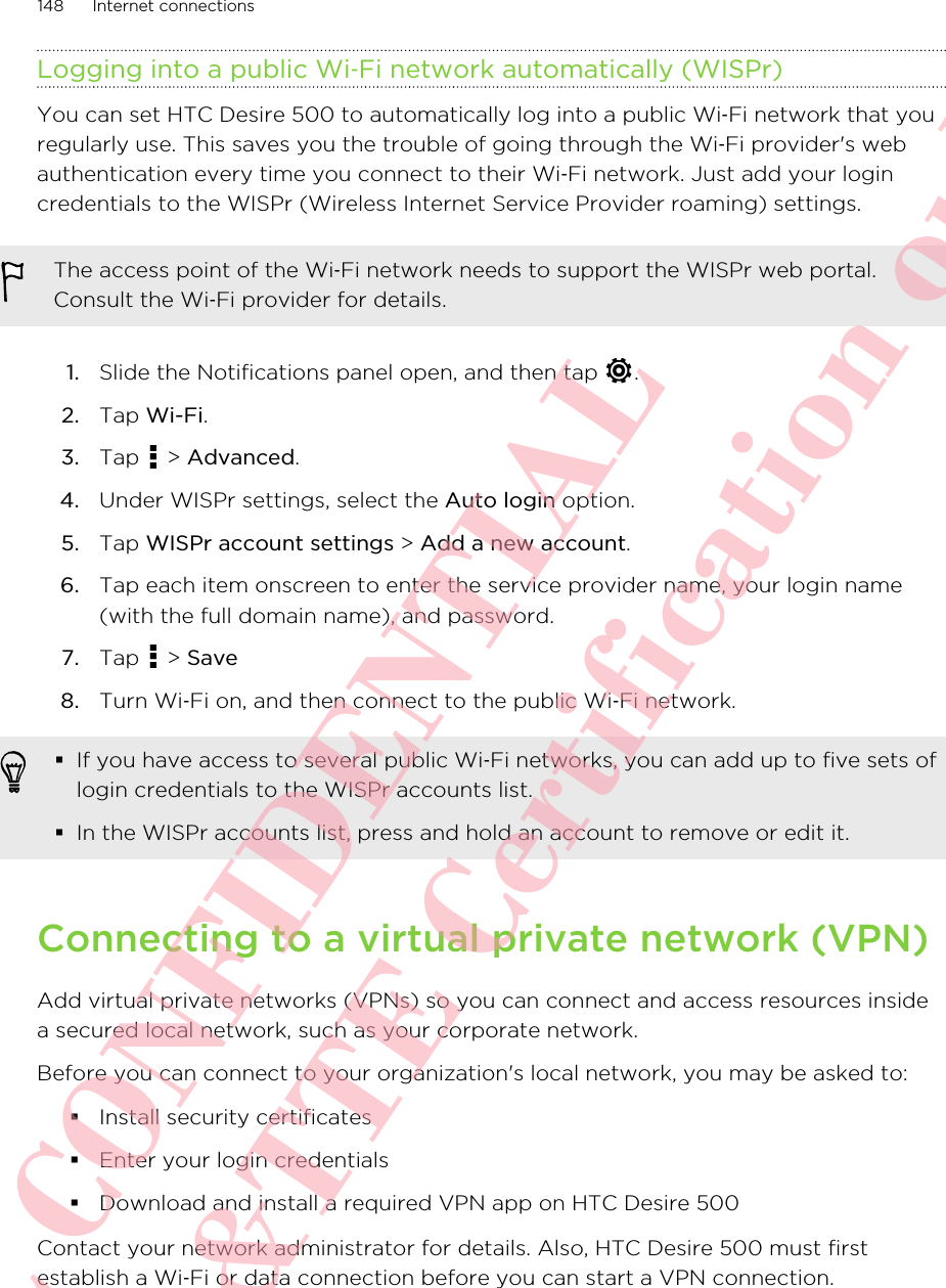 Logging into a public Wi‑Fi network automatically (WISPr)You can set HTC Desire 500 to automatically log into a public Wi‑Fi network that youregularly use. This saves you the trouble of going through the Wi‑Fi provider&apos;s webauthentication every time you connect to their Wi‑Fi network. Just add your logincredentials to the WISPr (Wireless Internet Service Provider roaming) settings.The access point of the Wi‑Fi network needs to support the WISPr web portal.Consult the Wi‑Fi provider for details.1. Slide the Notifications panel open, and then tap  .2. Tap Wi-Fi.3. Tap   &gt; Advanced.4. Under WISPr settings, select the Auto login option.5. Tap WISPr account settings &gt; Add a new account.6. Tap each item onscreen to enter the service provider name, your login name(with the full domain name), and password.7. Tap   &gt; Save8. Turn Wi‑Fi on, and then connect to the public Wi‑Fi network.§If you have access to several public Wi‑Fi networks, you can add up to five sets oflogin credentials to the WISPr accounts list.§In the WISPr accounts list, press and hold an account to remove or edit it.Connecting to a virtual private network (VPN)Add virtual private networks (VPNs) so you can connect and access resources insidea secured local network, such as your corporate network.Before you can connect to your organization&apos;s local network, you may be asked to:§Install security certificates§Enter your login credentials§Download and install a required VPN app on HTC Desire 500Contact your network administrator for details. Also, HTC Desire 500 must firstestablish a Wi‑Fi or data connection before you can start a VPN connection.148 Internet connectionsHTC CONFIDENTIAL For R&amp;TTE Certification only