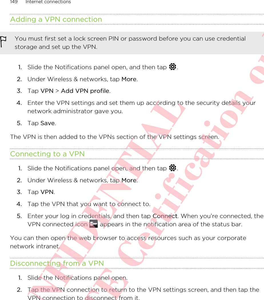 Adding a VPN connectionYou must first set a lock screen PIN or password before you can use credentialstorage and set up the VPN.1. Slide the Notifications panel open, and then tap  .2. Under Wireless &amp; networks, tap More.3. Tap VPN &gt; Add VPN profile.4. Enter the VPN settings and set them up according to the security details yournetwork administrator gave you.5. Tap Save.The VPN is then added to the VPNs section of the VPN settings screen.Connecting to a VPN1. Slide the Notifications panel open, and then tap  .2. Under Wireless &amp; networks, tap More.3. Tap VPN.4. Tap the VPN that you want to connect to.5. Enter your log in credentials, and then tap Connect. When you’re connected, theVPN connected icon   appears in the notification area of the status bar.You can then open the web browser to access resources such as your corporatenetwork intranet.Disconnecting from a VPN1. Slide the Notifications panel open.2. Tap the VPN connection to return to the VPN settings screen, and then tap theVPN connection to disconnect from it.149 Internet connectionsHTC CONFIDENTIAL For R&amp;TTE Certification only