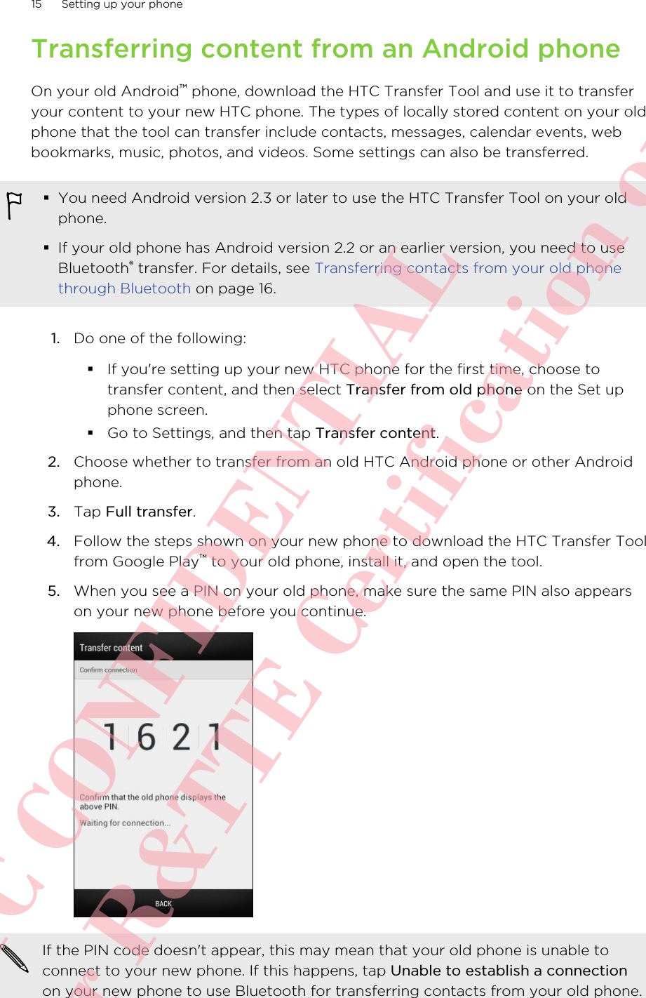 Transferring content from an Android phoneOn your old Android™ phone, download the HTC Transfer Tool and use it to transferyour content to your new HTC phone. The types of locally stored content on your oldphone that the tool can transfer include contacts, messages, calendar events, webbookmarks, music, photos, and videos. Some settings can also be transferred.§You need Android version 2.3 or later to use the HTC Transfer Tool on your oldphone.§If your old phone has Android version 2.2 or an earlier version, you need to useBluetooth® transfer. For details, see Transferring contacts from your old phonethrough Bluetooth on page 16.1. Do one of the following:§If you&apos;re setting up your new HTC phone for the first time, choose totransfer content, and then select Transfer from old phone on the Set upphone screen.§Go to Settings, and then tap Transfer content.2. Choose whether to transfer from an old HTC Android phone or other Androidphone.3. Tap Full transfer.4. Follow the steps shown on your new phone to download the HTC Transfer Toolfrom Google Play™ to your old phone, install it, and open the tool.5. When you see a PIN on your old phone, make sure the same PIN also appearson your new phone before you continue. If the PIN code doesn&apos;t appear, this may mean that your old phone is unable toconnect to your new phone. If this happens, tap Unable to establish a connectionon your new phone to use Bluetooth for transferring contacts from your old phone.15 Setting up your phoneHTC CONFIDENTIAL For R&amp;TTE Certification only