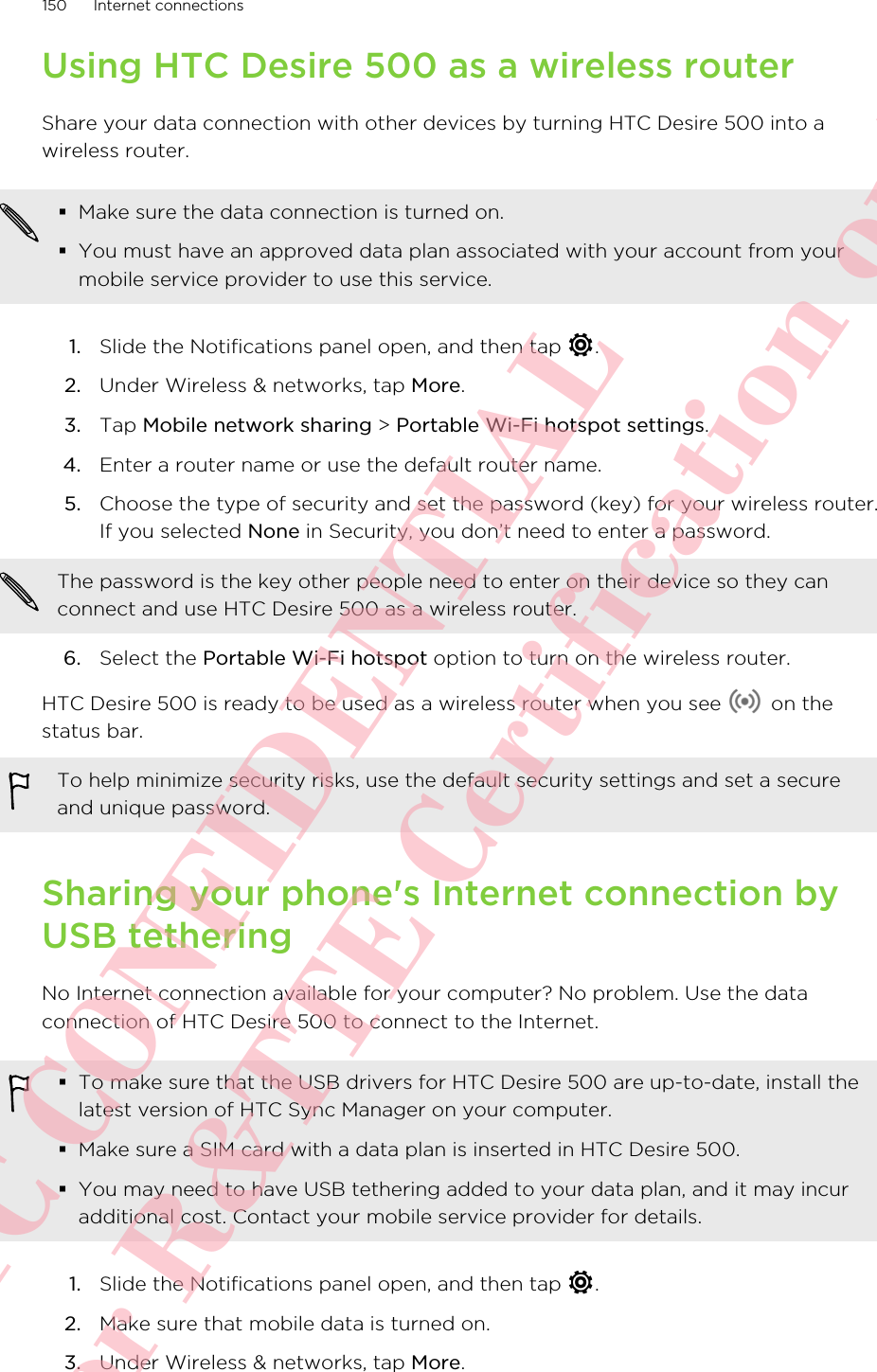 Using HTC Desire 500 as a wireless routerShare your data connection with other devices by turning HTC Desire 500 into awireless router.§Make sure the data connection is turned on.§You must have an approved data plan associated with your account from yourmobile service provider to use this service.1. Slide the Notifications panel open, and then tap  .2. Under Wireless &amp; networks, tap More.3. Tap Mobile network sharing &gt; Portable Wi-Fi hotspot settings.4. Enter a router name or use the default router name.5. Choose the type of security and set the password (key) for your wireless router.If you selected None in Security, you don’t need to enter a password. The password is the key other people need to enter on their device so they canconnect and use HTC Desire 500 as a wireless router.6. Select the Portable Wi-Fi hotspot option to turn on the wireless router.HTC Desire 500 is ready to be used as a wireless router when you see   on thestatus bar.To help minimize security risks, use the default security settings and set a secureand unique password.Sharing your phone&apos;s Internet connection byUSB tetheringNo Internet connection available for your computer? No problem. Use the dataconnection of HTC Desire 500 to connect to the Internet.§To make sure that the USB drivers for HTC Desire 500 are up-to-date, install thelatest version of HTC Sync Manager on your computer.§Make sure a SIM card with a data plan is inserted in HTC Desire 500.§You may need to have USB tethering added to your data plan, and it may incuradditional cost. Contact your mobile service provider for details.1. Slide the Notifications panel open, and then tap  .2. Make sure that mobile data is turned on.3. Under Wireless &amp; networks, tap More.150 Internet connectionsHTC CONFIDENTIAL For R&amp;TTE Certification only