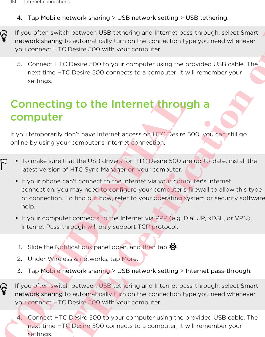 4. Tap Mobile network sharing &gt; USB network setting &gt; USB tethering. If you often switch between USB tethering and Internet pass-through, select Smartnetwork sharing to automatically turn on the connection type you need wheneveryou connect HTC Desire 500 with your computer.5. Connect HTC Desire 500 to your computer using the provided USB cable. Thenext time HTC Desire 500 connects to a computer, it will remember yoursettings.Connecting to the Internet through acomputerIf you temporarily don’t have Internet access on HTC Desire 500, you can still goonline by using your computer’s Internet connection.§To make sure that the USB drivers for HTC Desire 500 are up-to-date, install thelatest version of HTC Sync Manager on your computer.§If your phone can&apos;t connect to the Internet via your computer&apos;s Internetconnection, you may need to configure your computer&apos;s firewall to allow this typeof connection. To find out how, refer to your operating system or security softwarehelp.§If your computer connects to the Internet via PPP (e.g. Dial UP, xDSL, or VPN),Internet Pass-through will only support TCP protocol.1. Slide the Notifications panel open, and then tap  .2. Under Wireless &amp; networks, tap More.3. Tap Mobile network sharing &gt; USB network setting &gt; Internet pass-through. If you often switch between USB tethering and Internet pass-through, select Smartnetwork sharing to automatically turn on the connection type you need wheneveryou connect HTC Desire 500 with your computer.4. Connect HTC Desire 500 to your computer using the provided USB cable. Thenext time HTC Desire 500 connects to a computer, it will remember yoursettings.151 Internet connectionsHTC CONFIDENTIAL For R&amp;TTE Certification only