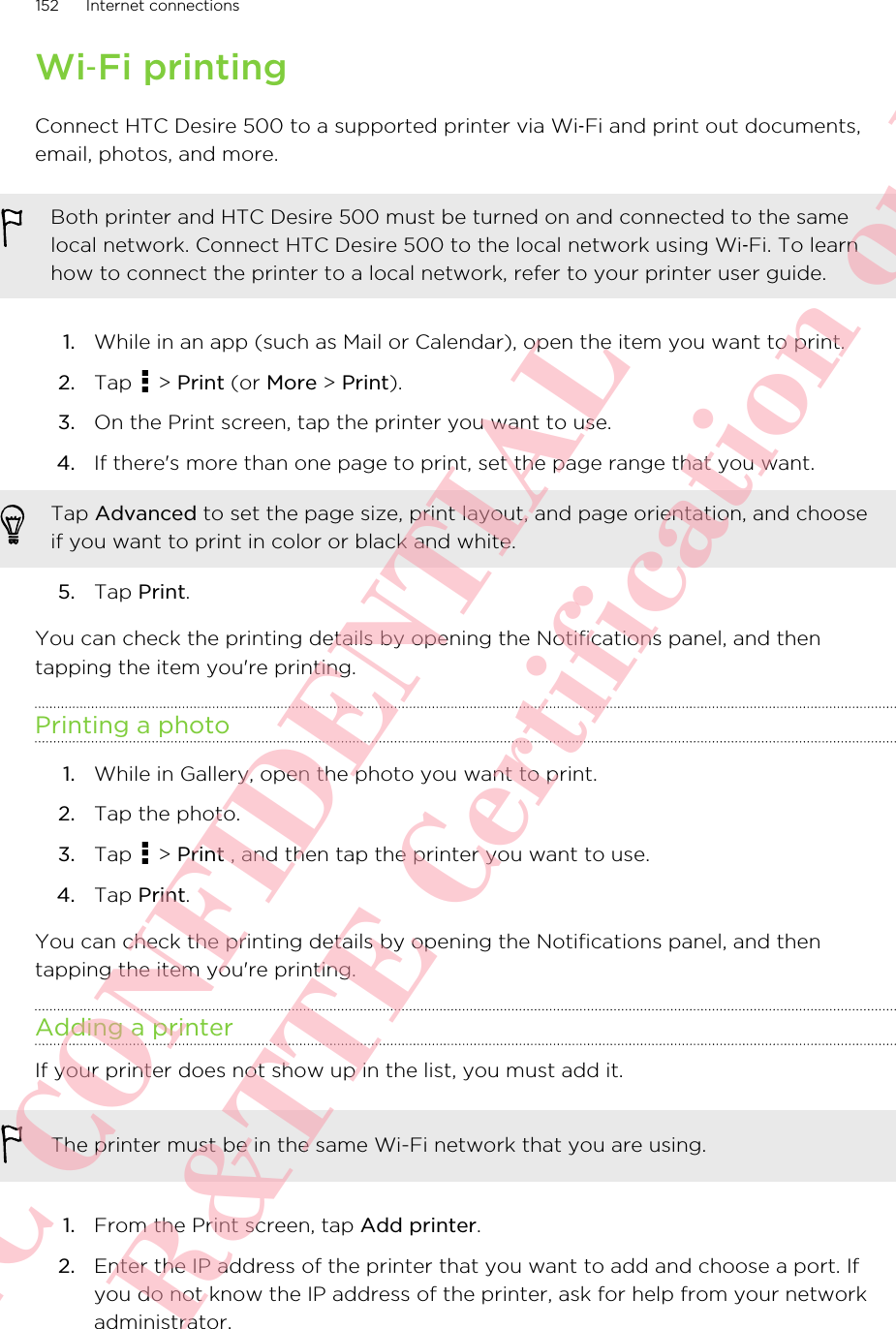 Wi‑Fi printingConnect HTC Desire 500 to a supported printer via Wi‑Fi and print out documents,email, photos, and more.Both printer and HTC Desire 500 must be turned on and connected to the samelocal network. Connect HTC Desire 500 to the local network using Wi‑Fi. To learnhow to connect the printer to a local network, refer to your printer user guide.1. While in an app (such as Mail or Calendar), open the item you want to print.2. Tap   &gt; Print (or More &gt; Print).3. On the Print screen, tap the printer you want to use.4. If there&apos;s more than one page to print, set the page range that you want. Tap Advanced to set the page size, print layout, and page orientation, and chooseif you want to print in color or black and white.5. Tap Print.You can check the printing details by opening the Notifications panel, and thentapping the item you&apos;re printing.Printing a photo1. While in Gallery, open the photo you want to print.2. Tap the photo.3. Tap   &gt; Print , and then tap the printer you want to use.4. Tap Print.You can check the printing details by opening the Notifications panel, and thentapping the item you&apos;re printing.Adding a printerIf your printer does not show up in the list, you must add it.The printer must be in the same Wi-Fi network that you are using.1. From the Print screen, tap Add printer.2. Enter the IP address of the printer that you want to add and choose a port. Ifyou do not know the IP address of the printer, ask for help from your networkadministrator.152 Internet connectionsHTC CONFIDENTIAL For R&amp;TTE Certification only