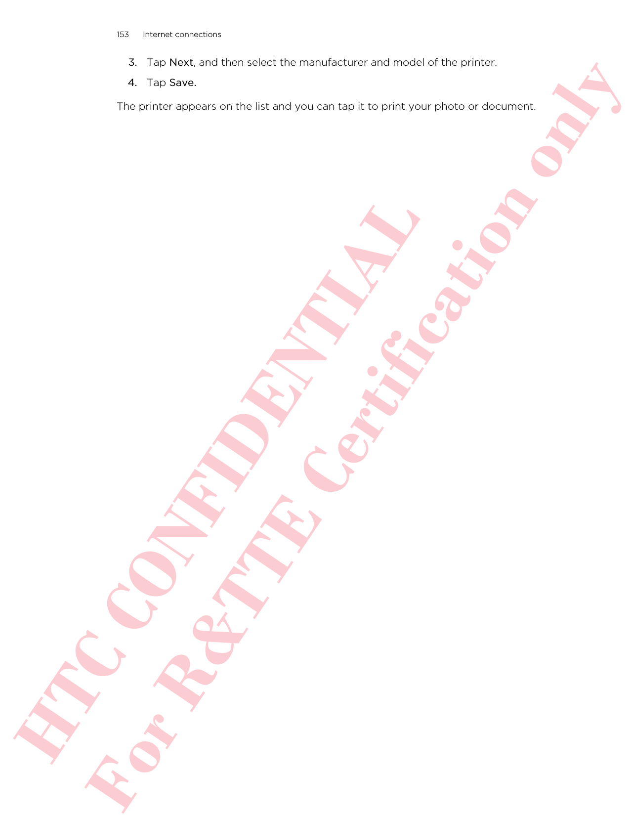 3. Tap Next, and then select the manufacturer and model of the printer.4. Tap Save.The printer appears on the list and you can tap it to print your photo or document.153 Internet connectionsHTC CONFIDENTIAL For R&amp;TTE Certification only