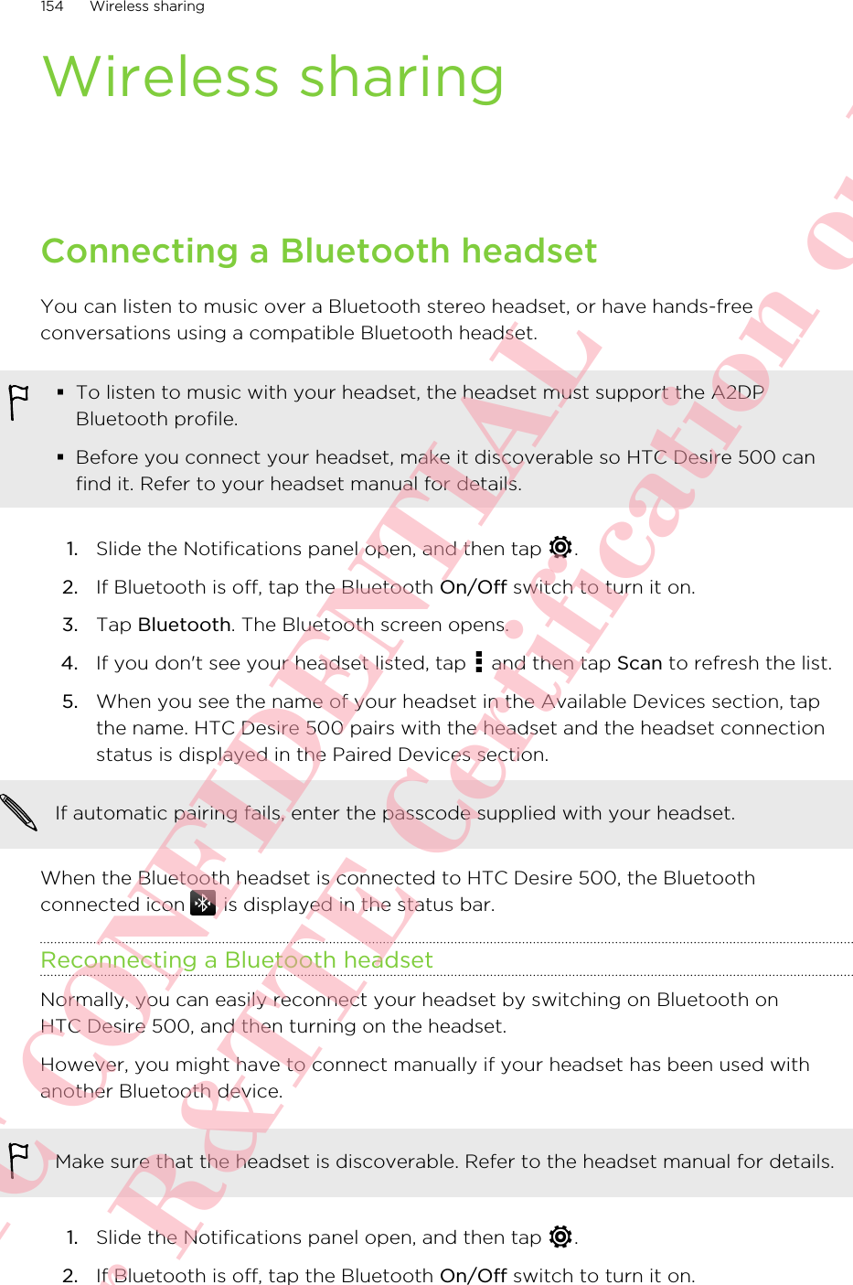 Wireless sharingConnecting a Bluetooth headsetYou can listen to music over a Bluetooth stereo headset, or have hands-freeconversations using a compatible Bluetooth headset.§To listen to music with your headset, the headset must support the A2DPBluetooth profile.§Before you connect your headset, make it discoverable so HTC Desire 500 canfind it. Refer to your headset manual for details.1. Slide the Notifications panel open, and then tap  .2. If Bluetooth is off, tap the Bluetooth On/Off switch to turn it on.3. Tap Bluetooth. The Bluetooth screen opens.4. If you don&apos;t see your headset listed, tap   and then tap Scan to refresh the list.5. When you see the name of your headset in the Available Devices section, tapthe name. HTC Desire 500 pairs with the headset and the headset connectionstatus is displayed in the Paired Devices section.If automatic pairing fails, enter the passcode supplied with your headset.When the Bluetooth headset is connected to HTC Desire 500, the Bluetoothconnected icon   is displayed in the status bar.Reconnecting a Bluetooth headsetNormally, you can easily reconnect your headset by switching on Bluetooth onHTC Desire 500, and then turning on the headset.However, you might have to connect manually if your headset has been used withanother Bluetooth device.Make sure that the headset is discoverable. Refer to the headset manual for details.1. Slide the Notifications panel open, and then tap  .2. If Bluetooth is off, tap the Bluetooth On/Off switch to turn it on.154 Wireless sharingHTC CONFIDENTIAL For R&amp;TTE Certification only