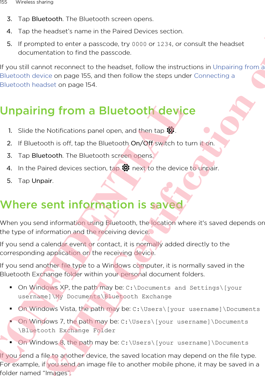 3. Tap Bluetooth. The Bluetooth screen opens.4. Tap the headset’s name in the Paired Devices section.5. If prompted to enter a passcode, try 0000 or 1234, or consult the headsetdocumentation to find the passcode.If you still cannot reconnect to the headset, follow the instructions in Unpairing from aBluetooth device on page 155, and then follow the steps under Connecting aBluetooth headset on page 154.Unpairing from a Bluetooth device1. Slide the Notifications panel open, and then tap  .2. If Bluetooth is off, tap the Bluetooth On/Off switch to turn it on.3. Tap Bluetooth. The Bluetooth screen opens.4. In the Paired devices section, tap   next to the device to unpair.5. Tap Unpair.Where sent information is savedWhen you send information using Bluetooth, the location where it&apos;s saved depends onthe type of information and the receiving device.If you send a calendar event or contact, it is normally added directly to thecorresponding application on the receiving device.If you send another file type to a Windows computer, it is normally saved in theBluetooth Exchange folder within your personal document folders.§On Windows XP, the path may be: C:\Documents and Settings\[yourusername]\My Documents\Bluetooth Exchange§On Windows Vista, the path may be: C:\Users\[your username]\Documents§On Windows 7, the path may be: C:\Users\[your username]\Documents\Bluetooth Exchange Folder§On Windows 8, the path may be: C:\Users\[your username]\DocumentsIf you send a file to another device, the saved location may depend on the file type.For example, if you send an image file to another mobile phone, it may be saved in afolder named “Images”.155 Wireless sharingHTC CONFIDENTIAL For R&amp;TTE Certification only