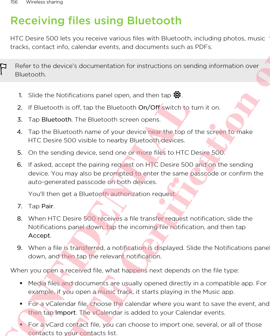 Receiving files using BluetoothHTC Desire 500 lets you receive various files with Bluetooth, including photos, musictracks, contact info, calendar events, and documents such as PDFs.Refer to the device’s documentation for instructions on sending information overBluetooth.1. Slide the Notifications panel open, and then tap  .2. If Bluetooth is off, tap the Bluetooth On/Off switch to turn it on.3. Tap Bluetooth. The Bluetooth screen opens.4. Tap the Bluetooth name of your device near the top of the screen to makeHTC Desire 500 visible to nearby Bluetooth devices.5. On the sending device, send one or more files to HTC Desire 500.6. If asked, accept the pairing request on HTC Desire 500 and on the sendingdevice. You may also be prompted to enter the same passcode or confirm theauto-generated passcode on both devices. You&apos;ll then get a Bluetooth authorization request.7. Tap Pair.8. When HTC Desire 500 receives a file transfer request notification, slide theNotifications panel down, tap the incoming file notification, and then tapAccept.9. When a file is transferred, a notification is displayed. Slide the Notifications paneldown, and then tap the relevant notification.When you open a received file, what happens next depends on the file type:§Media files and documents are usually opened directly in a compatible app. Forexample, if you open a music track, it starts playing in the Music app.§For a vCalendar file, choose the calendar where you want to save the event, andthen tap Import. The vCalendar is added to your Calendar events.§For a vCard contact file, you can choose to import one, several, or all of thosecontacts to your contacts list.156 Wireless sharingHTC CONFIDENTIAL For R&amp;TTE Certification only