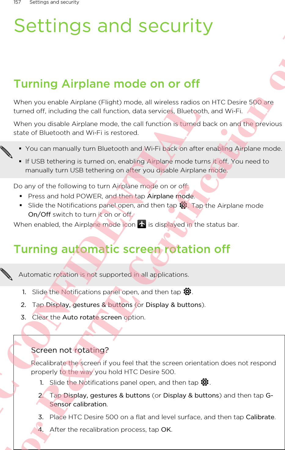 Settings and securityTurning Airplane mode on or offWhen you enable Airplane (Flight) mode, all wireless radios on HTC Desire 500 areturned off, including the call function, data services, Bluetooth, and Wi‑Fi.When you disable Airplane mode, the call function is turned back on and the previousstate of Bluetooth and Wi‑Fi is restored.§You can manually turn Bluetooth and Wi‑Fi back on after enabling Airplane mode.§If USB tethering is turned on, enabling Airplane mode turns it off. You need tomanually turn USB tethering on after you disable Airplane mode.Do any of the following to turn Airplane mode on or off:§Press and hold POWER, and then tap Airplane mode.§Slide the Notifications panel open, and then tap  . Tap the Airplane modeOn/Off switch to turn it on or off.When enabled, the Airplane mode icon   is displayed in the status bar.Turning automatic screen rotation offAutomatic rotation is not supported in all applications.1. Slide the Notifications panel open, and then tap  .2. Tap Display, gestures &amp; buttons (or Display &amp; buttons).3. Clear the Auto rotate screen option.Screen not rotating?Recalibrate the screen if you feel that the screen orientation does not respondproperly to the way you hold HTC Desire 500.1. Slide the Notifications panel open, and then tap  .2. Tap Display, gestures &amp; buttons (or Display &amp; buttons) and then tap G-Sensor calibration.3. Place HTC Desire 500 on a flat and level surface, and then tap Calibrate.4. After the recalibration process, tap OK.157 Settings and securityHTC CONFIDENTIAL For R&amp;TTE Certification only