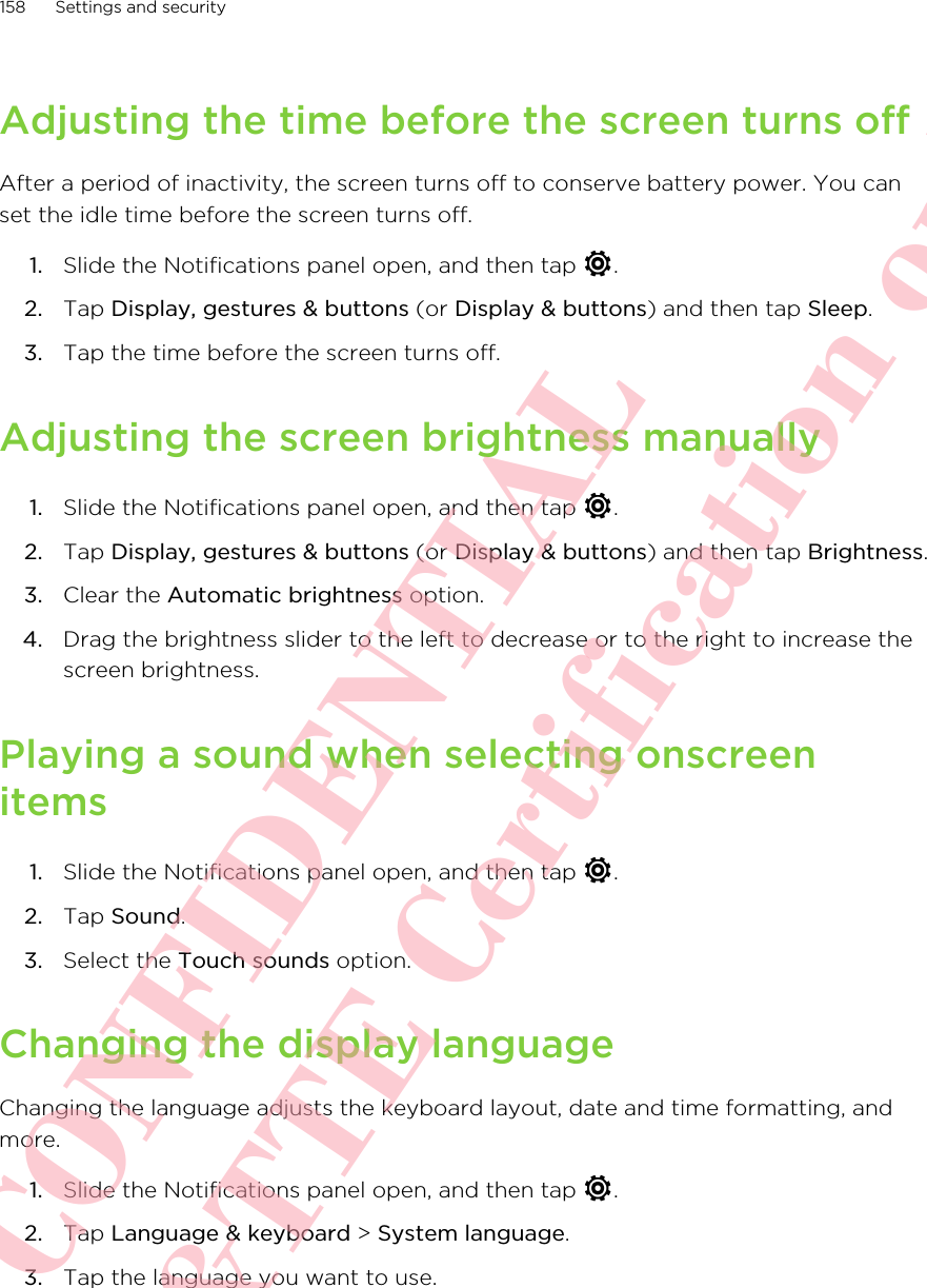 Adjusting the time before the screen turns offAfter a period of inactivity, the screen turns off to conserve battery power. You canset the idle time before the screen turns off.1. Slide the Notifications panel open, and then tap  .2. Tap Display, gestures &amp; buttons (or Display &amp; buttons) and then tap Sleep.3. Tap the time before the screen turns off.Adjusting the screen brightness manually1. Slide the Notifications panel open, and then tap  .2. Tap Display, gestures &amp; buttons (or Display &amp; buttons) and then tap Brightness.3. Clear the Automatic brightness option.4. Drag the brightness slider to the left to decrease or to the right to increase thescreen brightness.Playing a sound when selecting onscreenitems1. Slide the Notifications panel open, and then tap  .2. Tap Sound.3. Select the Touch sounds option.Changing the display languageChanging the language adjusts the keyboard layout, date and time formatting, andmore.1. Slide the Notifications panel open, and then tap  .2. Tap Language &amp; keyboard &gt; System language.3. Tap the language you want to use.158 Settings and securityHTC CONFIDENTIAL For R&amp;TTE Certification only