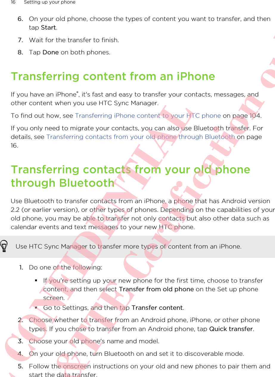 6. On your old phone, choose the types of content you want to transfer, and thentap Start.7. Wait for the transfer to finish.8. Tap Done on both phones.Transferring content from an iPhoneIf you have an iPhone®, it&apos;s fast and easy to transfer your contacts, messages, andother content when you use HTC Sync Manager.To find out how, see Transferring iPhone content to your HTC phone on page 104.If you only need to migrate your contacts, you can also use Bluetooth transfer. Fordetails, see Transferring contacts from your old phone through Bluetooth on page16.Transferring contacts from your old phonethrough BluetoothUse Bluetooth to transfer contacts from an iPhone, a phone that has Android version2.2 (or earlier version), or other types of phones. Depending on the capabilities of yourold phone, you may be able to transfer not only contacts but also other data such ascalendar events and text messages to your new HTC phone.Use HTC Sync Manager to transfer more types of content from an iPhone.1. Do one of the following:§If you&apos;re setting up your new phone for the first time, choose to transfercontent, and then select Transfer from old phone on the Set up phonescreen.§Go to Settings, and then tap Transfer content.2. Choose whether to transfer from an Android phone, iPhone, or other phonetypes. If you chose to transfer from an Android phone, tap Quick transfer.3. Choose your old phone&apos;s name and model.4. On your old phone, turn Bluetooth on and set it to discoverable mode.5. Follow the onscreen instructions on your old and new phones to pair them andstart the data transfer.16 Setting up your phoneHTC CONFIDENTIAL For R&amp;TTE Certification only