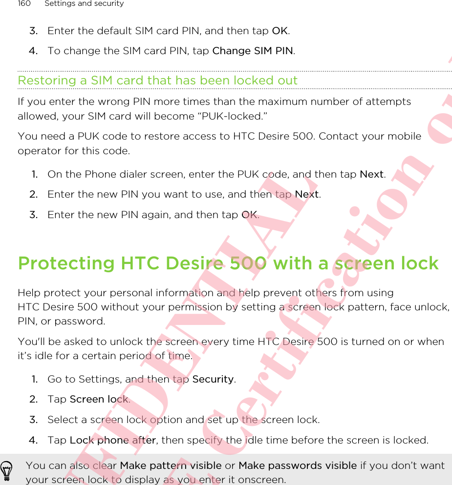 3. Enter the default SIM card PIN, and then tap OK.4. To change the SIM card PIN, tap Change SIM PIN.Restoring a SIM card that has been locked outIf you enter the wrong PIN more times than the maximum number of attemptsallowed, your SIM card will become “PUK-locked.”You need a PUK code to restore access to HTC Desire 500. Contact your mobileoperator for this code.1. On the Phone dialer screen, enter the PUK code, and then tap Next.2. Enter the new PIN you want to use, and then tap Next.3. Enter the new PIN again, and then tap OK.Protecting HTC Desire 500 with a screen lockHelp protect your personal information and help prevent others from usingHTC Desire 500 without your permission by setting a screen lock pattern, face unlock,PIN, or password.You&apos;ll be asked to unlock the screen every time HTC Desire 500 is turned on or whenit’s idle for a certain period of time.1. Go to Settings, and then tap Security.2. Tap Screen lock.3. Select a screen lock option and set up the screen lock.4. Tap Lock phone after, then specify the idle time before the screen is locked. You can also clear Make pattern visible or Make passwords visible if you don’t wantyour screen lock to display as you enter it onscreen.160 Settings and securityHTC CONFIDENTIAL For R&amp;TTE Certification only