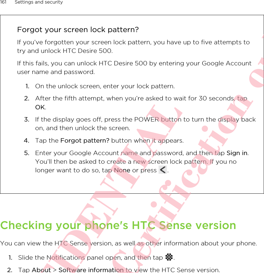 Forgot your screen lock pattern?If you’ve forgotten your screen lock pattern, you have up to five attempts totry and unlock HTC Desire 500.If this fails, you can unlock HTC Desire 500 by entering your Google Accountuser name and password.1. On the unlock screen, enter your lock pattern.2. After the fifth attempt, when you’re asked to wait for 30 seconds, tapOK.3. If the display goes off, press the POWER button to turn the display backon, and then unlock the screen.4. Tap the Forgot pattern? button when it appears.5. Enter your Google Account name and password, and then tap Sign in.You’ll then be asked to create a new screen lock pattern. If you nolonger want to do so, tap None or press  .Checking your phone&apos;s HTC Sense versionYou can view the HTC Sense version, as well as other information about your phone.1. Slide the Notifications panel open, and then tap  .2. Tap About &gt; Software information to view the HTC Sense version.161 Settings and securityHTC CONFIDENTIAL For R&amp;TTE Certification only