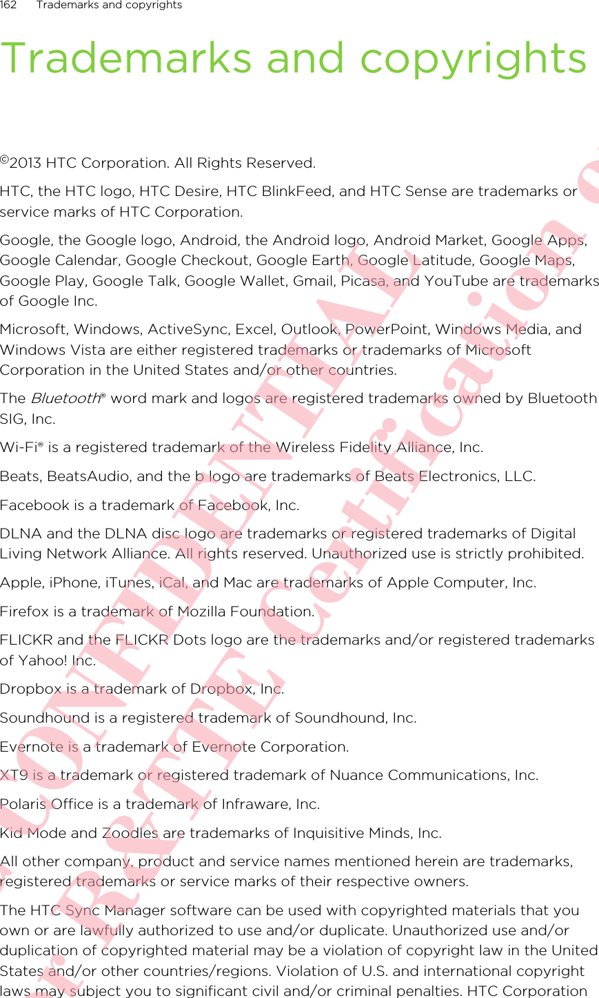 Trademarks and copyrights©2013 HTC Corporation. All Rights Reserved.HTC, the HTC logo, HTC Desire, HTC BlinkFeed, and HTC Sense are trademarks orservice marks of HTC Corporation.Google, the Google logo, Android, the Android logo, Android Market, Google Apps,Google Calendar, Google Checkout, Google Earth, Google Latitude, Google Maps,Google Play, Google Talk, Google Wallet, Gmail, Picasa, and YouTube are trademarksof Google Inc.Microsoft, Windows, ActiveSync, Excel, Outlook, PowerPoint, Windows Media, andWindows Vista are either registered trademarks or trademarks of MicrosoftCorporation in the United States and/or other countries.The Bluetooth® word mark and logos are registered trademarks owned by BluetoothSIG, Inc.Wi-Fi® is a registered trademark of the Wireless Fidelity Alliance, Inc.Beats, BeatsAudio, and the b logo are trademarks of Beats Electronics, LLC.Facebook is a trademark of Facebook, Inc.DLNA and the DLNA disc logo are trademarks or registered trademarks of DigitalLiving Network Alliance. All rights reserved. Unauthorized use is strictly prohibited.Apple, iPhone, iTunes, iCal, and Mac are trademarks of Apple Computer, Inc.Firefox is a trademark of Mozilla Foundation.FLICKR and the FLICKR Dots logo are the trademarks and/or registered trademarksof Yahoo! Inc.Dropbox is a trademark of Dropbox, Inc.Soundhound is a registered trademark of Soundhound, Inc.Evernote is a trademark of Evernote Corporation.XT9 is a trademark or registered trademark of Nuance Communications, Inc.Polaris Office is a trademark of Infraware, Inc.Kid Mode and Zoodles are trademarks of Inquisitive Minds, Inc.All other company, product and service names mentioned herein are trademarks,registered trademarks or service marks of their respective owners.The HTC Sync Manager software can be used with copyrighted materials that youown or are lawfully authorized to use and/or duplicate. Unauthorized use and/orduplication of copyrighted material may be a violation of copyright law in the UnitedStates and/or other countries/regions. Violation of U.S. and international copyrightlaws may subject you to significant civil and/or criminal penalties. HTC Corporation162 Trademarks and copyrightsHTC CONFIDENTIAL For R&amp;TTE Certification only