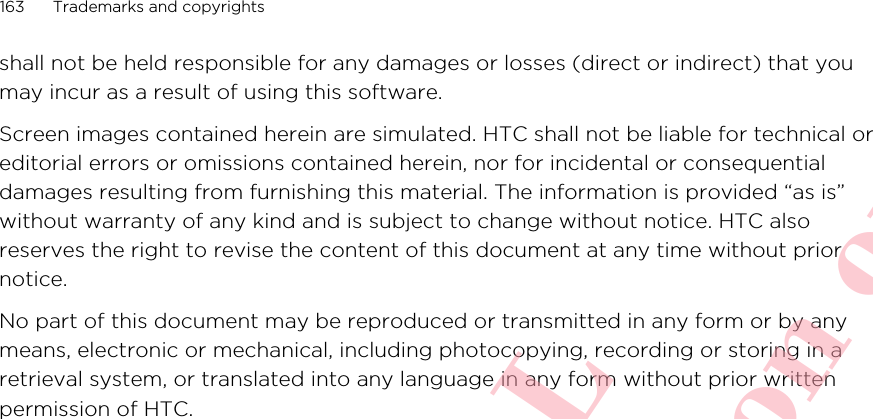 shall not be held responsible for any damages or losses (direct or indirect) that youmay incur as a result of using this software.Screen images contained herein are simulated. HTC shall not be liable for technical oreditorial errors or omissions contained herein, nor for incidental or consequentialdamages resulting from furnishing this material. The information is provided “as is”without warranty of any kind and is subject to change without notice. HTC alsoreserves the right to revise the content of this document at any time without priornotice.No part of this document may be reproduced or transmitted in any form or by anymeans, electronic or mechanical, including photocopying, recording or storing in aretrieval system, or translated into any language in any form without prior writtenpermission of HTC.163 Trademarks and copyrightsHTC CONFIDENTIAL For R&amp;TTE Certification only