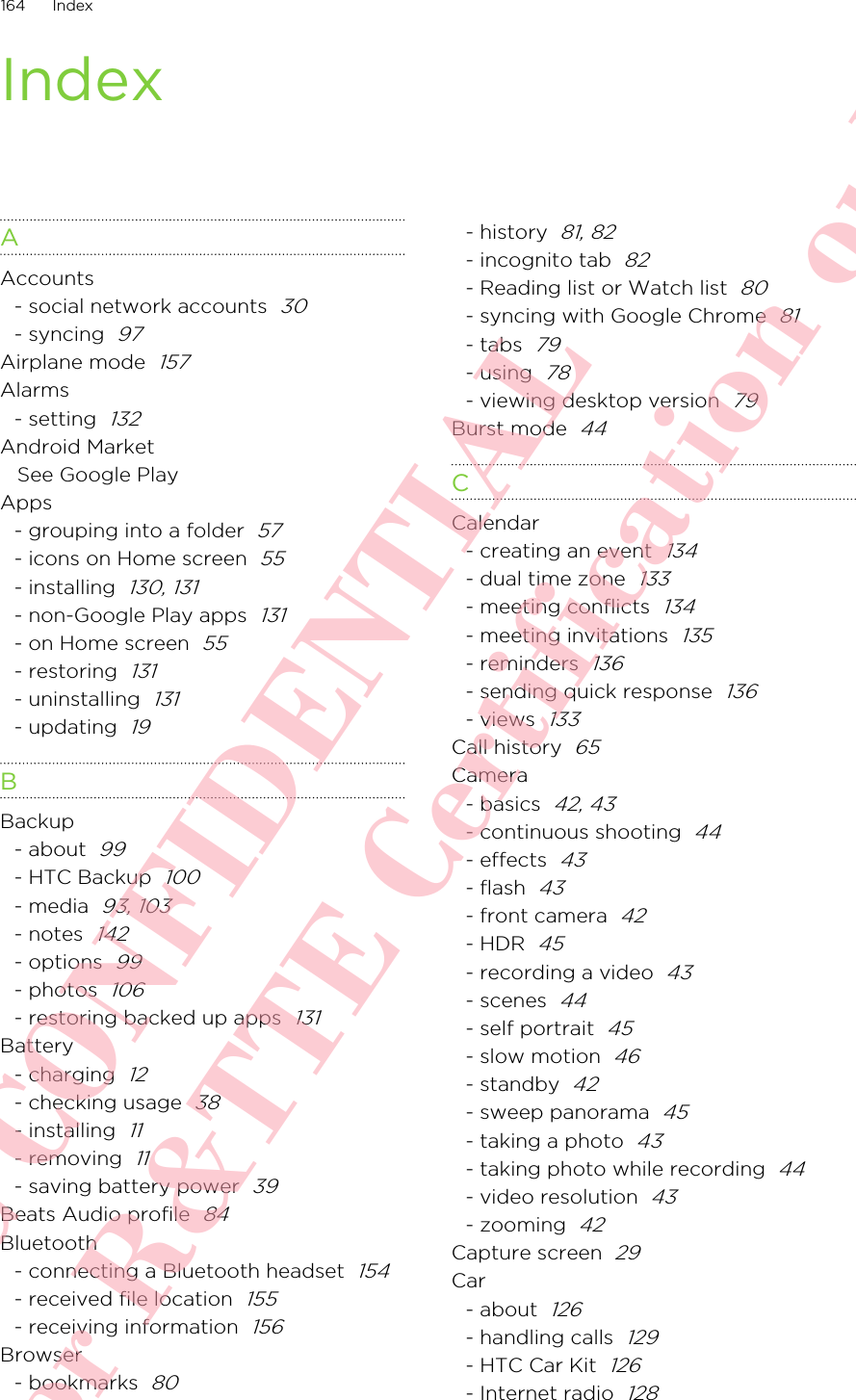 IndexAAccounts- social network accounts  30- syncing  97Airplane mode  157Alarms- setting  132Android MarketSee Google PlayApps- grouping into a folder  57- icons on Home screen  55- installing  130, 131- non-Google Play apps  131- on Home screen  55- restoring  131- uninstalling  131- updating  19BBackup- about  99- HTC Backup  100- media  93, 103- notes  142- options  99- photos  106- restoring backed up apps  131Battery- charging  12- checking usage  38- installing  11- removing  11- saving battery power  39Beats Audio profile  84Bluetooth- connecting a Bluetooth headset  154- received file location  155- receiving information  156Browser- bookmarks  80- history  81, 82- incognito tab  82- Reading list or Watch list  80- syncing with Google Chrome  81- tabs  79- using  78- viewing desktop version  79Burst mode  44CCalendar- creating an event  134- dual time zone  133- meeting conflicts  134- meeting invitations  135- reminders  136- sending quick response  136- views  133Call history  65Camera- basics  42, 43- continuous shooting  44- effects  43- flash  43- front camera  42- HDR  45- recording a video  43- scenes  44- self portrait  45- slow motion  46- standby  42- sweep panorama  45- taking a photo  43- taking photo while recording  44- video resolution  43- zooming  42Capture screen  29Car- about  126- handling calls  129- HTC Car Kit  126- Internet radio  128164 IndexHTC CONFIDENTIAL For R&amp;TTE Certification only