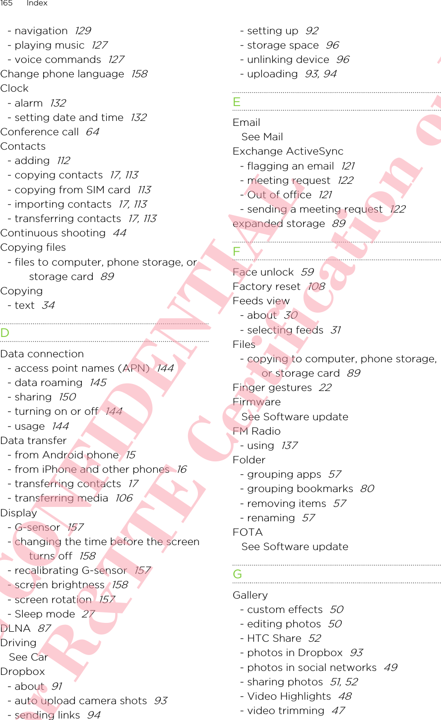 - navigation  129- playing music  127- voice commands  127Change phone language  158Clock- alarm  132- setting date and time  132Conference call  64Contacts- adding  112- copying contacts  17, 113- copying from SIM card  113- importing contacts  17, 113- transferring contacts  17, 113Continuous shooting  44Copying files- files to computer, phone storage, orstorage card  89Copying- text  34DData connection- access point names (APN)  144- data roaming  145- sharing  150- turning on or off  144- usage  144Data transfer- from Android phone  15- from iPhone and other phones  16- transferring contacts  17- transferring media  106Display- G-sensor  157- changing the time before the screenturns off  158- recalibrating G-sensor  157- screen brightness  158- screen rotation  157- Sleep mode  27DLNA  87DrivingSee CarDropbox- about  91- auto upload camera shots  93- sending links  94- setting up  92- storage space  96- unlinking device  96- uploading  93, 94EEmailSee MailExchange ActiveSync- flagging an email  121- meeting request  122- Out of office  121- sending a meeting request  122expanded storage  89FFace unlock  59Factory reset  108Feeds view- about  30- selecting feeds  31Files- copying to computer, phone storage,or storage card  89Finger gestures  22FirmwareSee Software updateFM Radio- using  137Folder- grouping apps  57- grouping bookmarks  80- removing items  57- renaming  57FOTASee Software updateGGallery- custom effects  50- editing photos  50- HTC Share  52- photos in Dropbox  93- photos in social networks  49- sharing photos  51, 52- Video Highlights  48- video trimming  47165 IndexHTC CONFIDENTIAL For R&amp;TTE Certification only