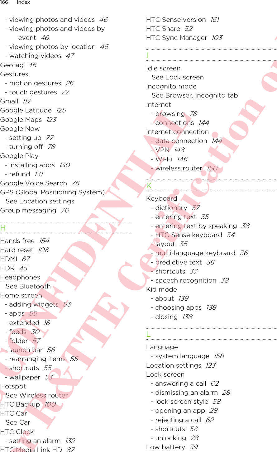 - viewing photos and videos  46- viewing photos and videos byevent  46- viewing photos by location  46- watching videos  47Geotag  46Gestures- motion gestures  26- touch gestures  22Gmail  117Google Latitude  125Google Maps  123Google Now- setting up  77- turning off  78Google Play- installing apps  130- refund  131Google Voice Search  76GPS (Global Positioning System)See Location settingsGroup messaging  70HHands free  154Hard reset  108HDMI  87HDR  45HeadphonesSee BluetoothHome screen- adding widgets  53- apps  55- extended  18- feeds  30- folder  57- launch bar  56- rearranging items  55- shortcuts  55- wallpaper  53HotspotSee Wireless routerHTC Backup  100HTC CarSee CarHTC Clock- setting an alarm  132HTC Media Link HD  87HTC Sense version  161HTC Share  52HTC Sync Manager  103IIdle screenSee Lock screenIncognito modeSee Browser, incognito tabInternet- browsing  78- connections  144Internet connection- data connection  144- VPN  148- Wi-Fi  146- wireless router  150KKeyboard- dictionary  37- entering text  35- entering text by speaking  38- HTC Sense keyboard  34- layout  35- multi-language keyboard  36- predictive text  36- shortcuts  37- speech recognition  38Kid mode- about  138- choosing apps  138- closing  138LLanguage- system language  158Location settings  123Lock screen- answering a call  62- dismissing an alarm  28- lock screen style  58- opening an app  28- rejecting a call  62- shortcuts  58- unlocking  28Low battery  39166 IndexHTC CONFIDENTIAL For R&amp;TTE Certification only