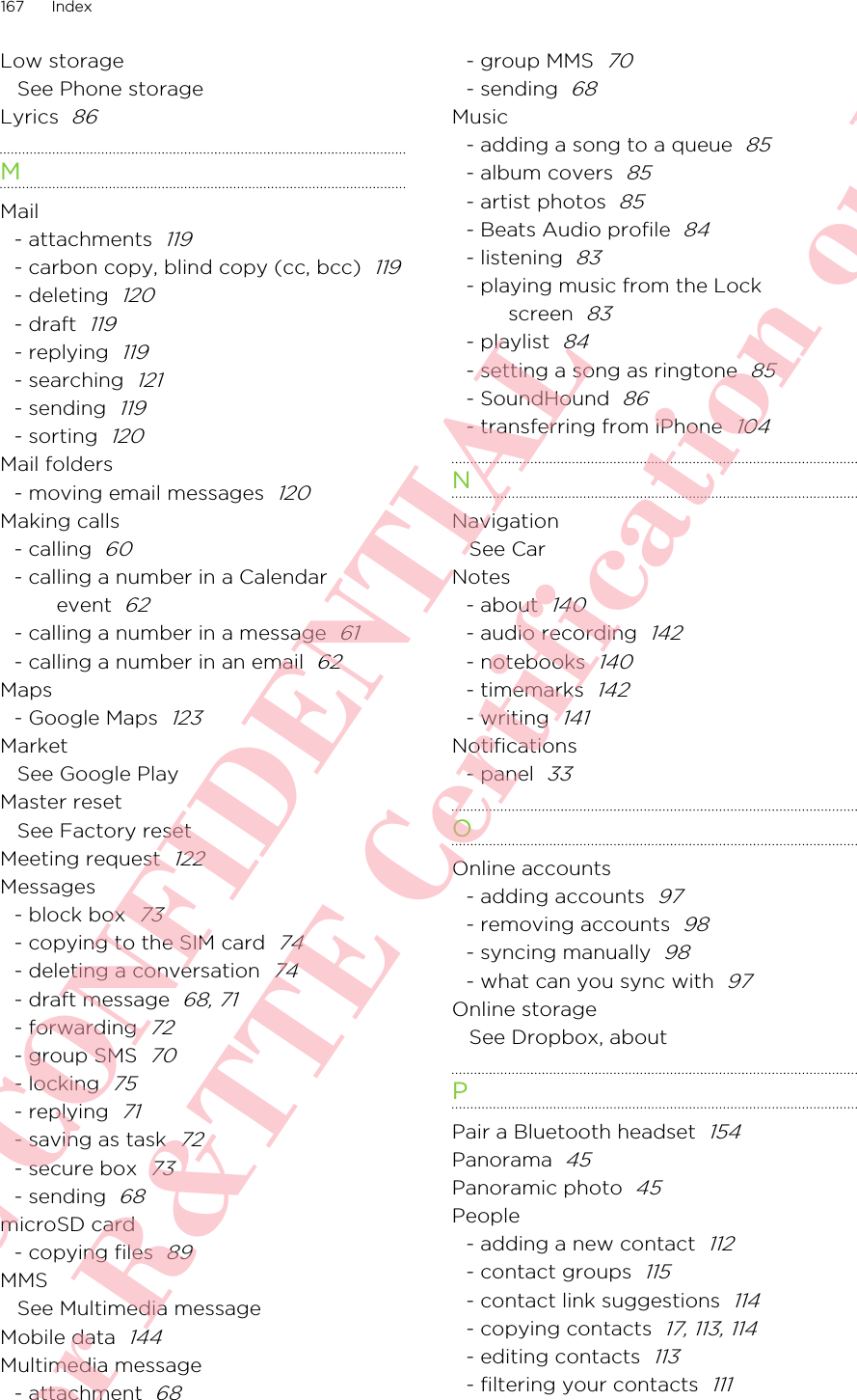 Low storageSee Phone storageLyrics  86MMail- attachments  119- carbon copy, blind copy (cc, bcc)  119- deleting  120- draft  119- replying  119- searching  121- sending  119- sorting  120Mail folders- moving email messages  120Making calls- calling  60- calling a number in a Calendarevent  62- calling a number in a message  61- calling a number in an email  62Maps- Google Maps  123MarketSee Google PlayMaster resetSee Factory resetMeeting request  122Messages- block box  73- copying to the SIM card  74- deleting a conversation  74- draft message  68, 71- forwarding  72- group SMS  70- locking  75- replying  71- saving as task  72- secure box  73- sending  68microSD card- copying files  89MMSSee Multimedia messageMobile data  144Multimedia message- attachment  68- group MMS  70- sending  68Music- adding a song to a queue  85- album covers  85- artist photos  85- Beats Audio profile  84- listening  83- playing music from the Lockscreen  83- playlist  84- setting a song as ringtone  85- SoundHound  86- transferring from iPhone  104NNavigationSee CarNotes- about  140- audio recording  142- notebooks  140- timemarks  142- writing  141Notifications- panel  33OOnline accounts- adding accounts  97- removing accounts  98- syncing manually  98- what can you sync with  97Online storageSee Dropbox, aboutPPair a Bluetooth headset  154Panorama  45Panoramic photo  45People- adding a new contact  112- contact groups  115- contact link suggestions  114- copying contacts  17, 113, 114- editing contacts  113- filtering your contacts  111167 IndexHTC CONFIDENTIAL For R&amp;TTE Certification only