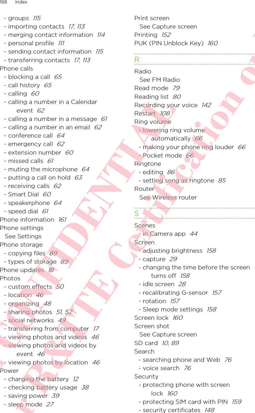 - groups  115- importing contacts  17, 113- merging contact information  114- personal profile  111- sending contact information  115- transferring contacts  17, 113Phone calls- blocking a call  65- call history  65- calling  60- calling a number in a Calendarevent  62- calling a number in a message  61- calling a number in an email  62- conference call  64- emergency call  62- extension number  60- missed calls  61- muting the microphone  64- putting a call on hold  63- receiving calls  62- Smart Dial  60- speakerphone  64- speed dial  61Phone information  161Phone settingsSee SettingsPhone storage- copying files  89- types of storage  89Phone updates  18Photos- custom effects  50- location  46- organizing  48- sharing photos  51, 52- social networks  49- transferring from computer  17- viewing photos and videos  46- viewing photos and videos byevent  46- viewing photos by location  46Power- charging the battery  12- checking battery usage  38- saving power  39- sleep mode  27Print screenSee Capture screenPrinting  152PUK (PIN Unblock Key)  160RRadioSee FM RadioRead mode  79Reading list  80Recording your voice  142Restart  108Ring volume- lowering ring volumeautomatically  66- making your phone ring louder  66- Pocket mode  66Ringtone- editing  86- setting song as ringtone  85RouterSee Wireless routerSScenes- in Camera app  44Screen- adjusting brightness  158- capture  29- changing the time before the screenturns off  158- idle screen  28- recalibrating G-sensor  157- rotation  157- Sleep mode settings  158Screen lock  160Screen shotSee Capture screenSD card  10, 89Search- searching phone and Web  76- voice search  76Security- protecting phone with screenlock  160- protecting SIM card with PIN  159- security certificates  148168 IndexHTC CONFIDENTIAL For R&amp;TTE Certification only