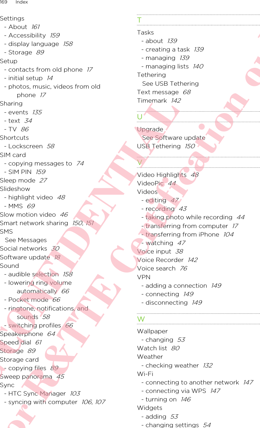 Settings- About  161- Accessibility  159- display language  158- Storage  89Setup- contacts from old phone  17- initial setup  14- photos, music, videos from oldphone  17Sharing- events  135- text  34- TV  86Shortcuts- Lockscreen  58SIM card- copying messages to  74- SIM PIN  159Sleep mode  27Slideshow- highlight video  48- MMS  69Slow motion video  46Smart network sharing  150, 151SMSSee MessagesSocial networks  30Software update  18Sound- audible selection  158- lowering ring volumeautomatically  66- Pocket mode  66- ringtone, notifications, andsounds  58- switching profiles  66Speakerphone  64Speed dial  61Storage  89Storage card- copying files  89Sweep panorama  45Sync- HTC Sync Manager  103- syncing with computer  106, 107TTasks- about  139- creating a task  139- managing  139- managing lists  140TetheringSee USB TetheringText message  68Timemark  142UUpgradeSee Software updateUSB Tethering  150VVideo Highlights  48VideoPic  44Videos- editing  47- recording  43- taking photo while recording  44- transferring from computer  17- transferring from iPhone  104- watching  47Voice input  38Voice Recorder  142Voice search  76VPN- adding a connection  149- connecting  149- disconnecting  149WWallpaper- changing  53Watch list  80Weather- checking weather  132Wi-Fi- connecting to another network  147- connecting via WPS  147- turning on  146Widgets- adding  53- changing settings  54169 IndexHTC CONFIDENTIAL For R&amp;TTE Certification only