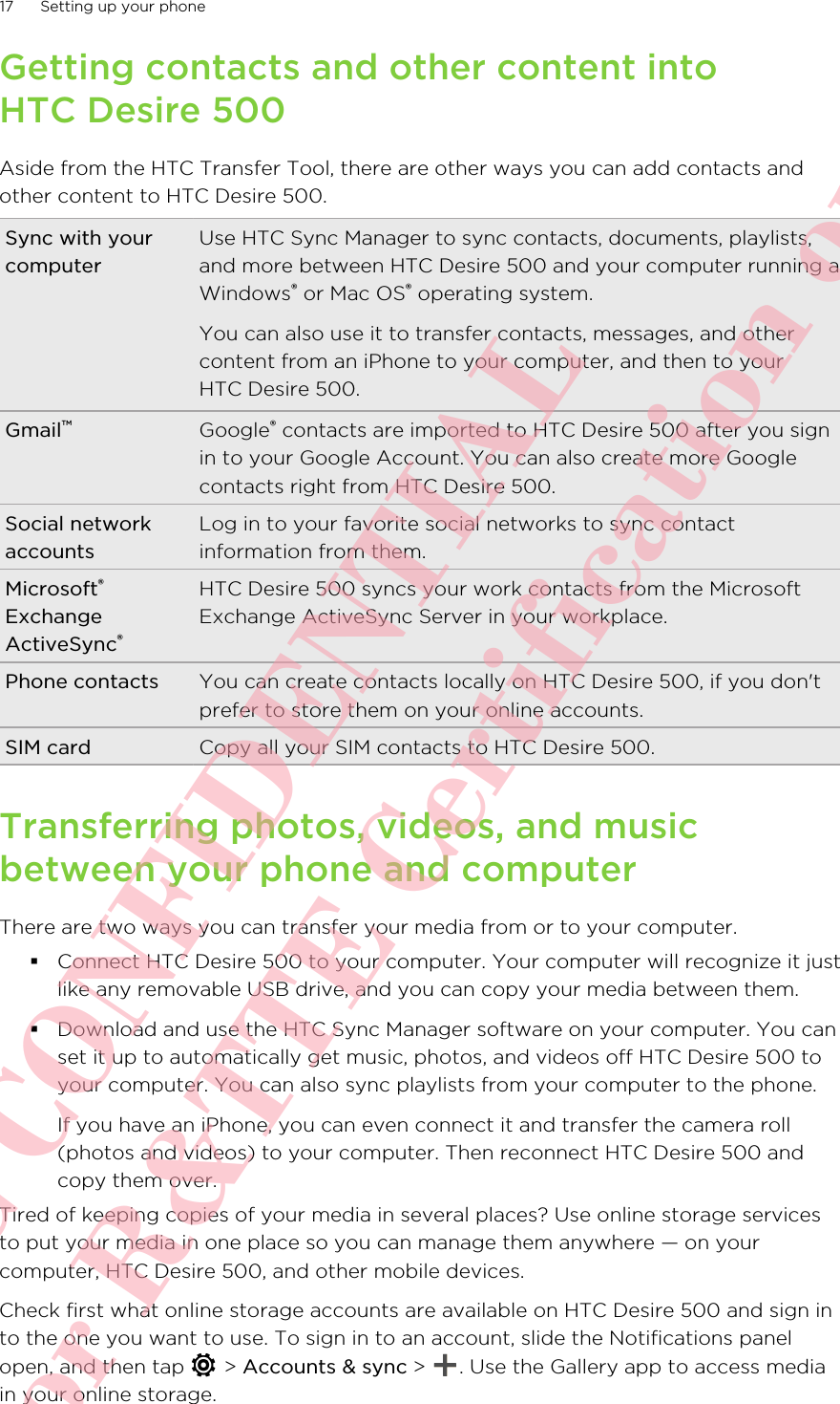 Getting contacts and other content intoHTC Desire 500Aside from the HTC Transfer Tool, there are other ways you can add contacts andother content to HTC Desire 500.Sync with yourcomputerUse HTC Sync Manager to sync contacts, documents, playlists,and more between HTC Desire 500 and your computer running aWindows® or Mac OS® operating system.You can also use it to transfer contacts, messages, and othercontent from an iPhone to your computer, and then to yourHTC Desire 500.Gmail™Google® contacts are imported to HTC Desire 500 after you signin to your Google Account. You can also create more Googlecontacts right from HTC Desire 500.Social networkaccountsLog in to your favorite social networks to sync contactinformation from them.Microsoft®ExchangeActiveSync®HTC Desire 500 syncs your work contacts from the MicrosoftExchange ActiveSync Server in your workplace.Phone contacts You can create contacts locally on HTC Desire 500, if you don&apos;tprefer to store them on your online accounts.SIM card Copy all your SIM contacts to HTC Desire 500.Transferring photos, videos, and musicbetween your phone and computerThere are two ways you can transfer your media from or to your computer.§Connect HTC Desire 500 to your computer. Your computer will recognize it justlike any removable USB drive, and you can copy your media between them.§Download and use the HTC Sync Manager software on your computer. You canset it up to automatically get music, photos, and videos off HTC Desire 500 toyour computer. You can also sync playlists from your computer to the phone.If you have an iPhone, you can even connect it and transfer the camera roll(photos and videos) to your computer. Then reconnect HTC Desire 500 andcopy them over.Tired of keeping copies of your media in several places? Use online storage servicesto put your media in one place so you can manage them anywhere — on yourcomputer, HTC Desire 500, and other mobile devices.Check first what online storage accounts are available on HTC Desire 500 and sign into the one you want to use. To sign in to an account, slide the Notifications panelopen, and then tap   &gt; Accounts &amp; sync &gt;  . Use the Gallery app to access mediain your online storage.17 Setting up your phoneHTC CONFIDENTIAL For R&amp;TTE Certification only