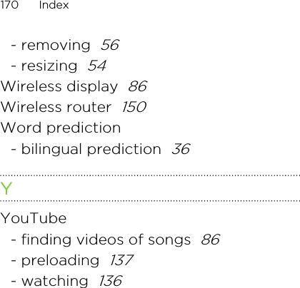 - removing  56- resizing  54Wireless display  86Wireless router  150Word prediction- bilingual prediction  36YYouTube- finding videos of songs  86- preloading  137- watching  136170 IndexHTC CONFIDENTIAL For R&amp;TTE Certification only