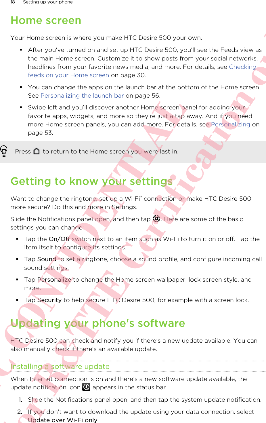 Home screenYour Home screen is where you make HTC Desire 500 your own.§After you&apos;ve turned on and set up HTC Desire 500, you&apos;ll see the Feeds view asthe main Home screen. Customize it to show posts from your social networks,headlines from your favorite news media, and more. For details, see Checkingfeeds on your Home screen on page 30.§You can change the apps on the launch bar at the bottom of the Home screen.See Personalizing the launch bar on page 56.§Swipe left and you’ll discover another Home screen panel for adding yourfavorite apps, widgets, and more so they’re just a tap away. And if you needmore Home screen panels, you can add more. For details, see Personalizing onpage 53.Press   to return to the Home screen you were last in.Getting to know your settingsWant to change the ringtone, set up a Wi‑Fi® connection or make HTC Desire 500more secure? Do this and more in Settings.Slide the Notifications panel open, and then tap  . Here are some of the basicsettings you can change:§Tap the On/Off switch next to an item such as Wi-Fi to turn it on or off. Tap theitem itself to configure its settings.§Tap Sound to set a ringtone, choose a sound profile, and configure incoming callsound settings.§Tap Personalize to change the Home screen wallpaper, lock screen style, andmore.§Tap Security to help secure HTC Desire 500, for example with a screen lock.Updating your phone&apos;s softwareHTC Desire 500 can check and notify you if there’s a new update available. You canalso manually check if there&apos;s an available update.Installing a software updateWhen Internet connection is on and there&apos;s a new software update available, theupdate notification icon   appears in the status bar.1. Slide the Notifications panel open, and then tap the system update notification.2. If you don&apos;t want to download the update using your data connection, selectUpdate over Wi-Fi only.18 Setting up your phoneHTC CONFIDENTIAL For R&amp;TTE Certification only