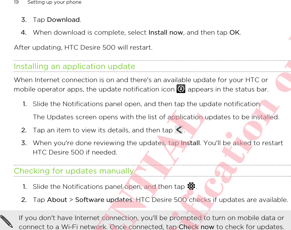 3. Tap Download.4. When download is complete, select Install now, and then tap OK.After updating, HTC Desire 500 will restart.Installing an application updateWhen Internet connection is on and there&apos;s an available update for your HTC ormobile operator apps, the update notification icon   appears in the status bar.1. Slide the Notifications panel open, and then tap the update notification. The Updates screen opens with the list of application updates to be installed.2. Tap an item to view its details, and then tap  .3. When you&apos;re done reviewing the updates, tap Install. You&apos;ll be asked to restartHTC Desire 500 if needed.Checking for updates manually1. Slide the Notifications panel open, and then tap  .2. Tap About &gt; Software updates. HTC Desire 500 checks if updates are available.If you don&apos;t have Internet connection, you&apos;ll be prompted to turn on mobile data orconnect to a Wi‑Fi network. Once connected, tap Check now to check for updates.19 Setting up your phoneHTC CONFIDENTIAL For R&amp;TTE Certification only