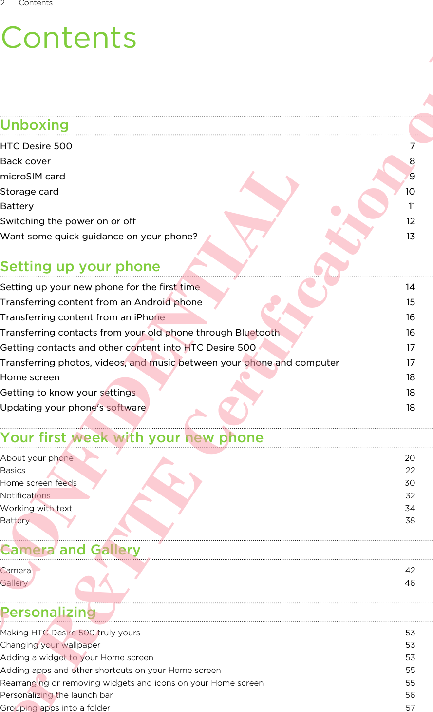 ContentsUnboxingHTC Desire 500 7Back cover 8microSIM card 9Storage card 10Battery 11Switching the power on or off 12Want some quick guidance on your phone? 13Setting up your phoneSetting up your new phone for the first time 14Transferring content from an Android phone 15Transferring content from an iPhone 16Transferring contacts from your old phone through Bluetooth 16Getting contacts and other content into HTC Desire 500 17Transferring photos, videos, and music between your phone and computer 17Home screen 18Getting to know your settings 18Updating your phone&apos;s software 18Your first week with your new phoneAbout your phone 20Basics 22Home screen feeds 30Notifications 32Working with text 34Battery 38Camera and GalleryCamera 42Gallery 46PersonalizingMaking HTC Desire 500 truly yours 53Changing your wallpaper 53Adding a widget to your Home screen 53Adding apps and other shortcuts on your Home screen 55Rearranging or removing widgets and icons on your Home screen 55Personalizing the launch bar 56Grouping apps into a folder 572 ContentsHTC CONFIDENTIAL For R&amp;TTE Certification only