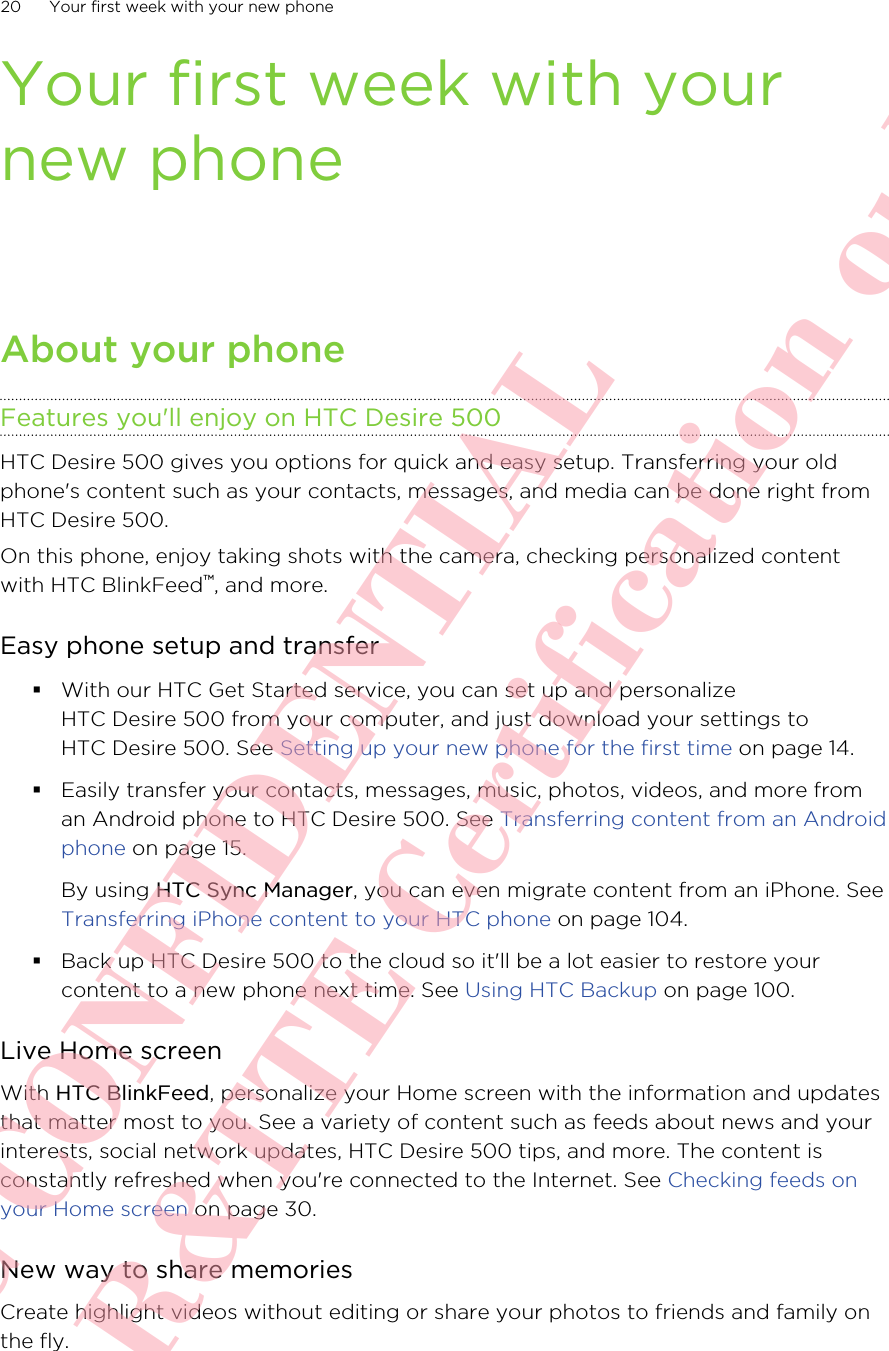 Your first week with yournew phoneAbout your phoneFeatures you&apos;ll enjoy on HTC Desire 500HTC Desire 500 gives you options for quick and easy setup. Transferring your oldphone&apos;s content such as your contacts, messages, and media can be done right fromHTC Desire 500.On this phone, enjoy taking shots with the camera, checking personalized contentwith HTC BlinkFeed™, and more.Easy phone setup and transfer§With our HTC Get Started service, you can set up and personalizeHTC Desire 500 from your computer, and just download your settings toHTC Desire 500. See Setting up your new phone for the first time on page 14.§Easily transfer your contacts, messages, music, photos, videos, and more froman Android phone to HTC Desire 500. See Transferring content from an Androidphone on page 15.By using HTC Sync Manager, you can even migrate content from an iPhone. See Transferring iPhone content to your HTC phone on page 104.§Back up HTC Desire 500 to the cloud so it&apos;ll be a lot easier to restore yourcontent to a new phone next time. See Using HTC Backup on page 100.Live Home screenWith HTC BlinkFeed, personalize your Home screen with the information and updatesthat matter most to you. See a variety of content such as feeds about news and yourinterests, social network updates, HTC Desire 500 tips, and more. The content isconstantly refreshed when you&apos;re connected to the Internet. See Checking feeds onyour Home screen on page 30.New way to share memoriesCreate highlight videos without editing or share your photos to friends and family onthe fly.20 Your first week with your new phoneHTC CONFIDENTIAL For R&amp;TTE Certification only