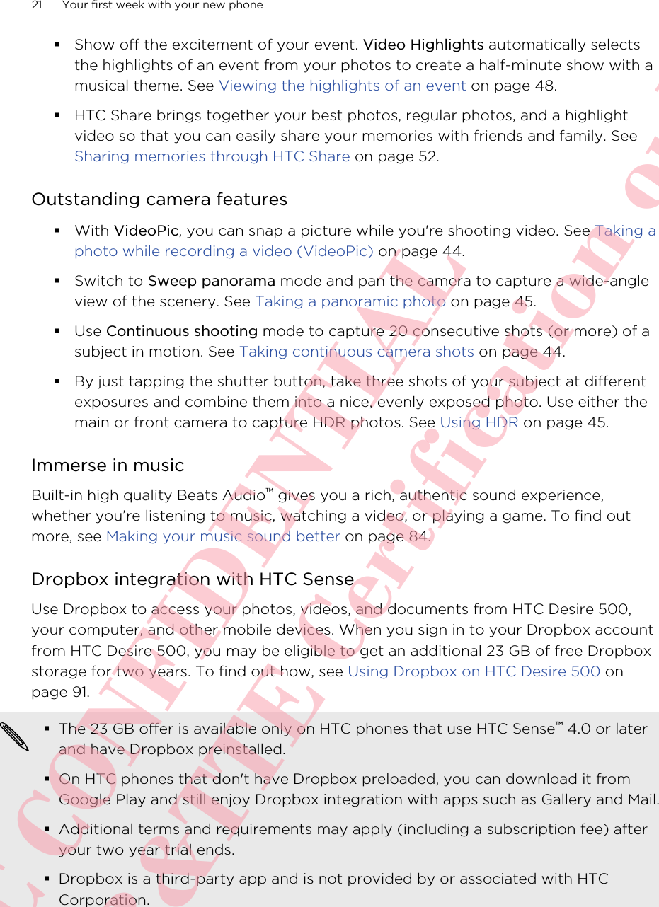 §Show off the excitement of your event. Video Highlights automatically selectsthe highlights of an event from your photos to create a half-minute show with amusical theme. See Viewing the highlights of an event on page 48.§HTC Share brings together your best photos, regular photos, and a highlightvideo so that you can easily share your memories with friends and family. See Sharing memories through HTC Share on page 52.Outstanding camera features§With VideoPic, you can snap a picture while you&apos;re shooting video. See Taking aphoto while recording a video (VideoPic) on page 44.§Switch to Sweep panorama mode and pan the camera to capture a wide-angleview of the scenery. See Taking a panoramic photo on page 45.§Use Continuous shooting mode to capture 20 consecutive shots (or more) of asubject in motion. See Taking continuous camera shots on page 44.§By just tapping the shutter button, take three shots of your subject at differentexposures and combine them into a nice, evenly exposed photo. Use either themain or front camera to capture HDR photos. See Using HDR on page 45.Immerse in musicBuilt-in high quality Beats Audio™ gives you a rich, authentic sound experience,whether you’re listening to music, watching a video, or playing a game. To find outmore, see Making your music sound better on page 84.Dropbox integration with HTC SenseUse Dropbox to access your photos, videos, and documents from HTC Desire 500,your computer, and other mobile devices. When you sign in to your Dropbox accountfrom HTC Desire 500, you may be eligible to get an additional 23 GB of free Dropboxstorage for two years. To find out how, see Using Dropbox on HTC Desire 500 onpage 91.§The 23 GB offer is available only on HTC phones that use HTC Sense™ 4.0 or laterand have Dropbox preinstalled.§On HTC phones that don&apos;t have Dropbox preloaded, you can download it fromGoogle Play and still enjoy Dropbox integration with apps such as Gallery and Mail.§Additional terms and requirements may apply (including a subscription fee) afteryour two year trial ends.§Dropbox is a third-party app and is not provided by or associated with HTCCorporation.21 Your first week with your new phoneHTC CONFIDENTIAL For R&amp;TTE Certification only