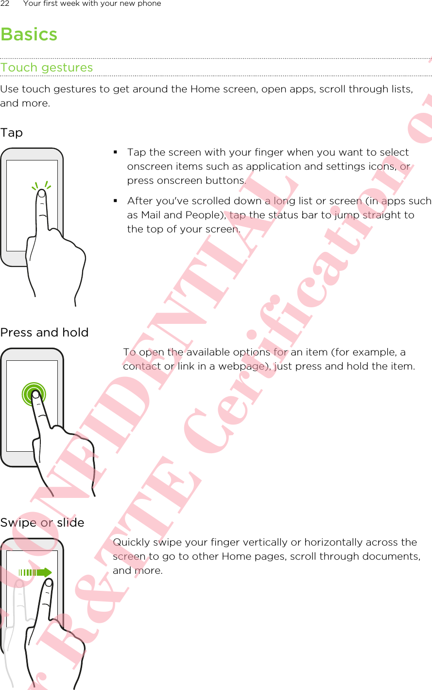 BasicsTouch gesturesUse touch gestures to get around the Home screen, open apps, scroll through lists,and more.Tap§Tap the screen with your finger when you want to selectonscreen items such as application and settings icons, orpress onscreen buttons.§After you&apos;ve scrolled down a long list or screen (in apps suchas Mail and People), tap the status bar to jump straight tothe top of your screen.Press and holdTo open the available options for an item (for example, acontact or link in a webpage), just press and hold the item.Swipe or slideQuickly swipe your finger vertically or horizontally across thescreen to go to other Home pages, scroll through documents,and more.22 Your first week with your new phoneHTC CONFIDENTIAL For R&amp;TTE Certification only