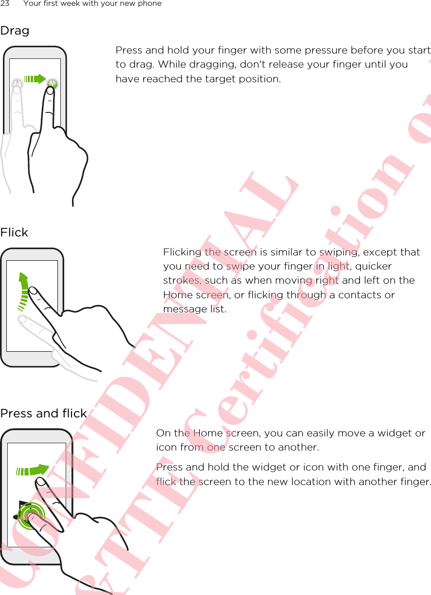 DragPress and hold your finger with some pressure before you startto drag. While dragging, don&apos;t release your finger until youhave reached the target position.FlickFlicking the screen is similar to swiping, except thatyou need to swipe your finger in light, quickerstrokes, such as when moving right and left on theHome screen, or flicking through a contacts ormessage list.Press and flickOn the Home screen, you can easily move a widget oricon from one screen to another.Press and hold the widget or icon with one finger, andflick the screen to the new location with another finger.23 Your first week with your new phoneHTC CONFIDENTIAL For R&amp;TTE Certification only